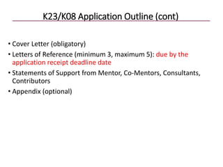 K23/K08 Application Outline (cont)
• Cover Letter (obligatory)
• Letters of Reference (minimum 3, maximum 5): due by the
application receipt deadline date
• Statements of Support from Mentor, Co-Mentors, Consultants,
Contributors
• Appendix (optional)
 
