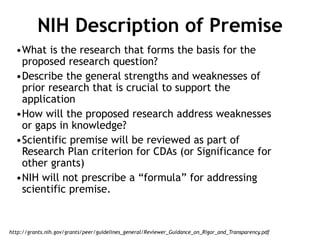 NIH Description of Premise
•What is the research that forms the basis for the
proposed research question?
•Describe the general strengths and weaknesses of
prior research that is crucial to support the
application
•How will the proposed research address weaknesses
or gaps in knowledge?
•Scientific premise will be reviewed as part of
Research Plan criterion for CDAs (or Significance for
other grants)
•NIH will not prescribe a “formula” for addressing
scientific premise.
http://grants.nih.gov/grants/peer/guidelines_general/Reviewer_Guidance_on_Rigor_and_Transparency.pdf
 