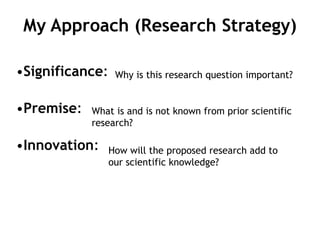My Approach (Research Strategy)
•Significance:
•Premise:
•Innovation:
Why is this research question important?
What is and is not known from prior scientific
research?
How will the proposed research add to
our scientific knowledge?
 