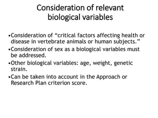 Consideration of relevant
biological variables
•Consideration of “critical factors affecting health or
disease in vertebrate animals or human subjects.”
•Consideration of sex as a biological variables must
be addressed.
•Other biological variables: age, weight, genetic
strain.
•Can be taken into account in the Approach or
Research Plan criterion score.
 