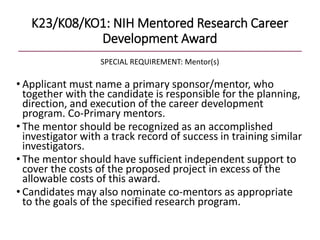 K23/K08/KO1: NIH Mentored Research Career
Development Award
SPECIAL REQUIREMENT: Mentor(s)
• Applicant must name a primary sponsor/mentor, who
together with the candidate is responsible for the planning,
direction, and execution of the career development
program. Co-Primary mentors.
• The mentor should be recognized as an accomplished
investigator with a track record of success in training similar
investigators.
• The mentor should have sufficient independent support to
cover the costs of the proposed project in excess of the
allowable costs of this award.
• Candidates may also nominate co-mentors as appropriate
to the goals of the specified research program.
 