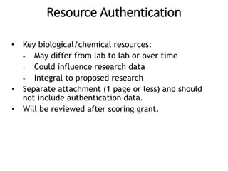 Resource Authentication
• Key biological/chemical resources:
- May differ from lab to lab or over time
- Could influence research data
- Integral to proposed research
• Separate attachment (1 page or less) and should
not include authentication data.
• Will be reviewed after scoring grant.
 