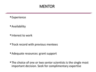 MENTOR
•Experience
•Availability
•Interest to work
•Track record with previous mentees
•Adequate resources: grant support
•The choice of one or two senior scientists is the single most
important decision. Seek for complimentary expertise
 
