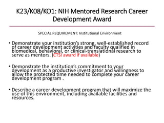 K23/K08/KO1: NIH Mentored Research Career
Development Award
SPECIAL REQUIREMENT: Institutional Environment
• Demonstrate your institution’s strong, well-established record
of career development activities and faculty qualified in
biomedical, behavioral, or clinical-translational research to
serve as mentors. (CTSI award if available)
• Demonstrate the institution’s commitment to your
development as a productive investigator and willingness to
allow the protected time needed to complete your career
development program .
• Describe a career development program that will maximize the
use of this environment, including available facilities and
resources.
 