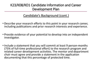 K23/K08/KO1 Candidate Information and Career
Development Plan
Candidate’s Background (cont.)
• Describe your research efforts to this point in your research career,
including publications and prior research interests and experience.
• Provide evidence of your potential to develop into an independent
investigator.
• Include a statement that you will commit at least 9 person-months
(75% of full-time professional effort) to the research program and
related career development activities. The mentor and department
chair must agree and provide a statement in the application
documenting that this percentage of protected time.
 