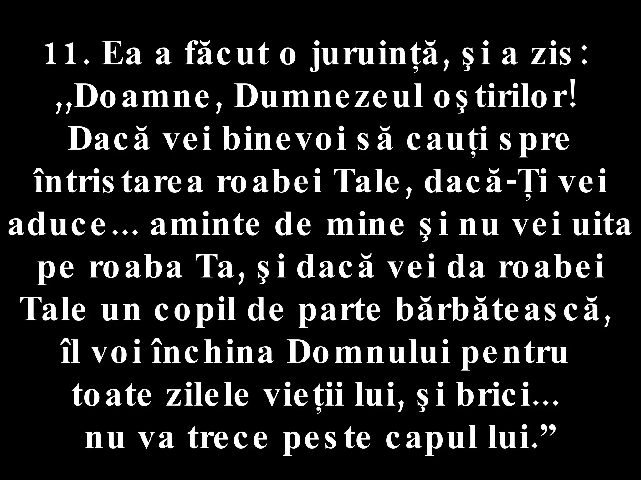 11. Ea a făcut o juruinţă, şi a zis:  ,,Doamne, Dumnezeul oştirilor!  Dacă vei binevoi să cauţi spre întristarea roabei Tale, dacă-Ţi vei aduce... aminte de mine şi nu vei uita pe roaba Ta, şi dacă vei da roabei Tale un copil de parte bărbătească,  îl voi închina Domnului pentru  toate zilele vieţii lui, şi brici...  nu va trece peste capul lui.” 