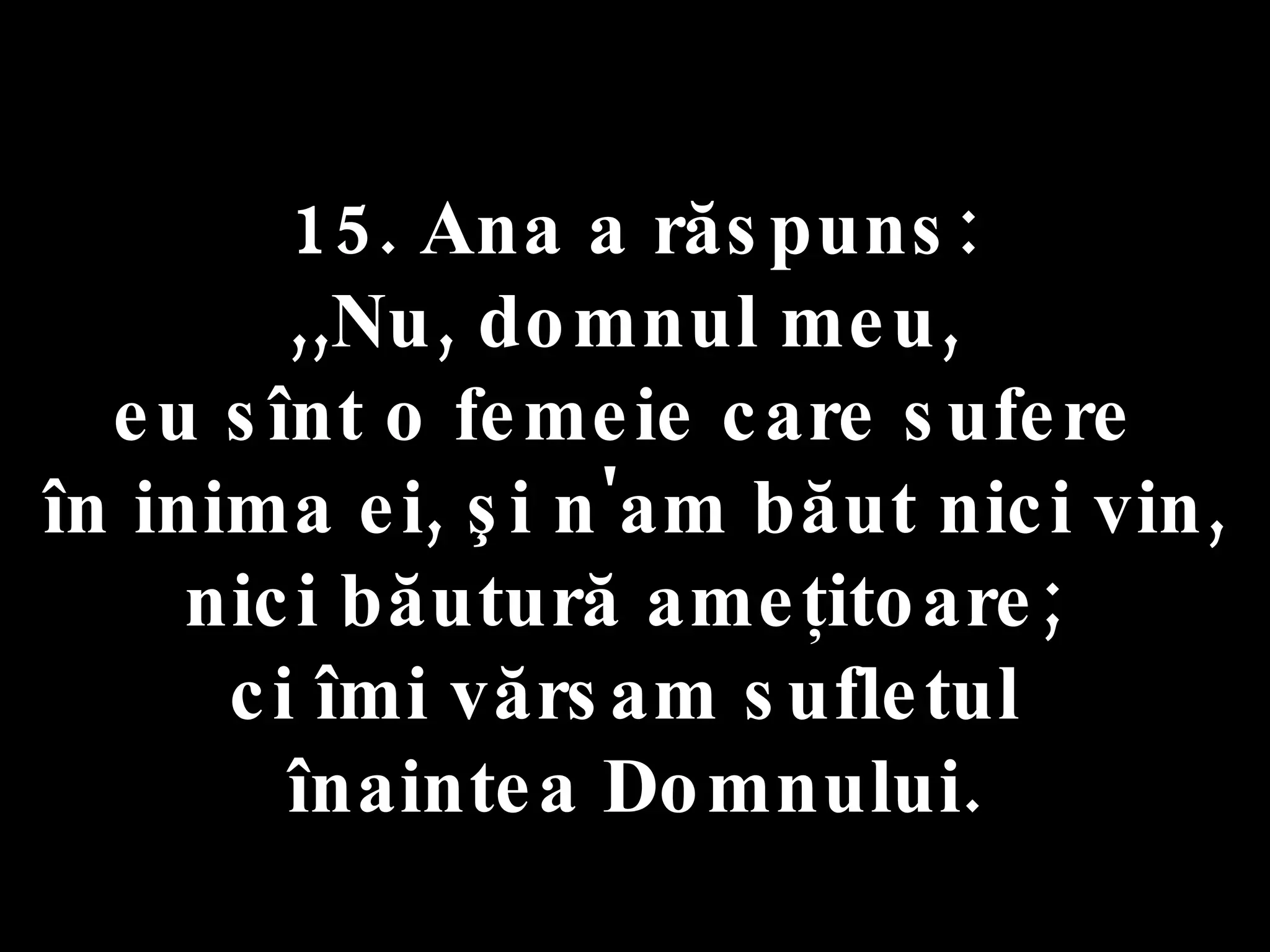15. Ana a răspuns:  ,,Nu, domnul meu,  eu sînt o femeie care sufere  în inima ei, şi n'am băut nici vin, nici băutură ameţitoare;  ci îmi vărsam sufletul  înaintea Domnului. 