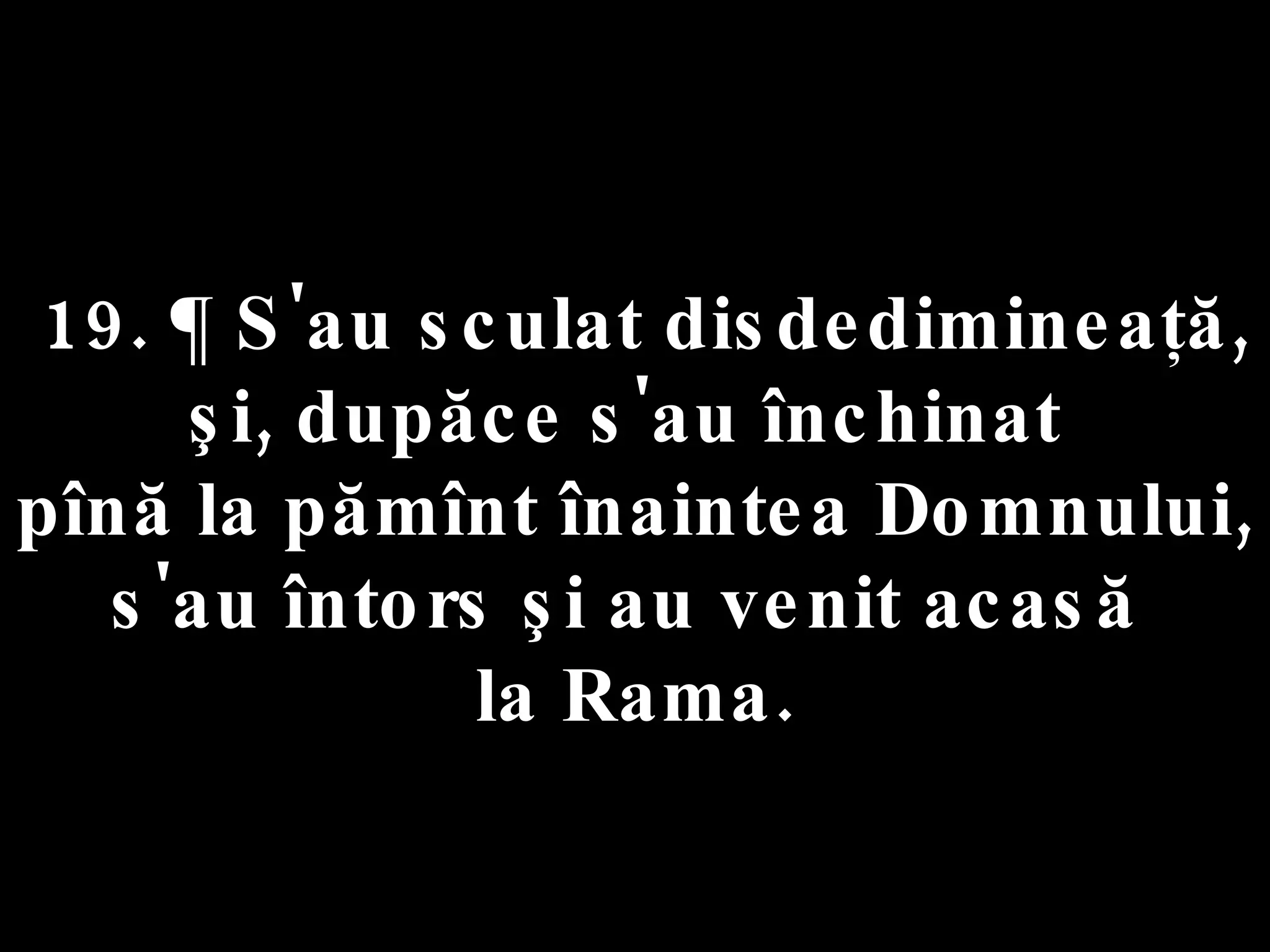19. ¶ S'au sculat disdedimineaţă,  şi, dupăce s'au închinat  pînă la pămînt înaintea Domnului, s'au întors şi au venit acasă  la Rama. 