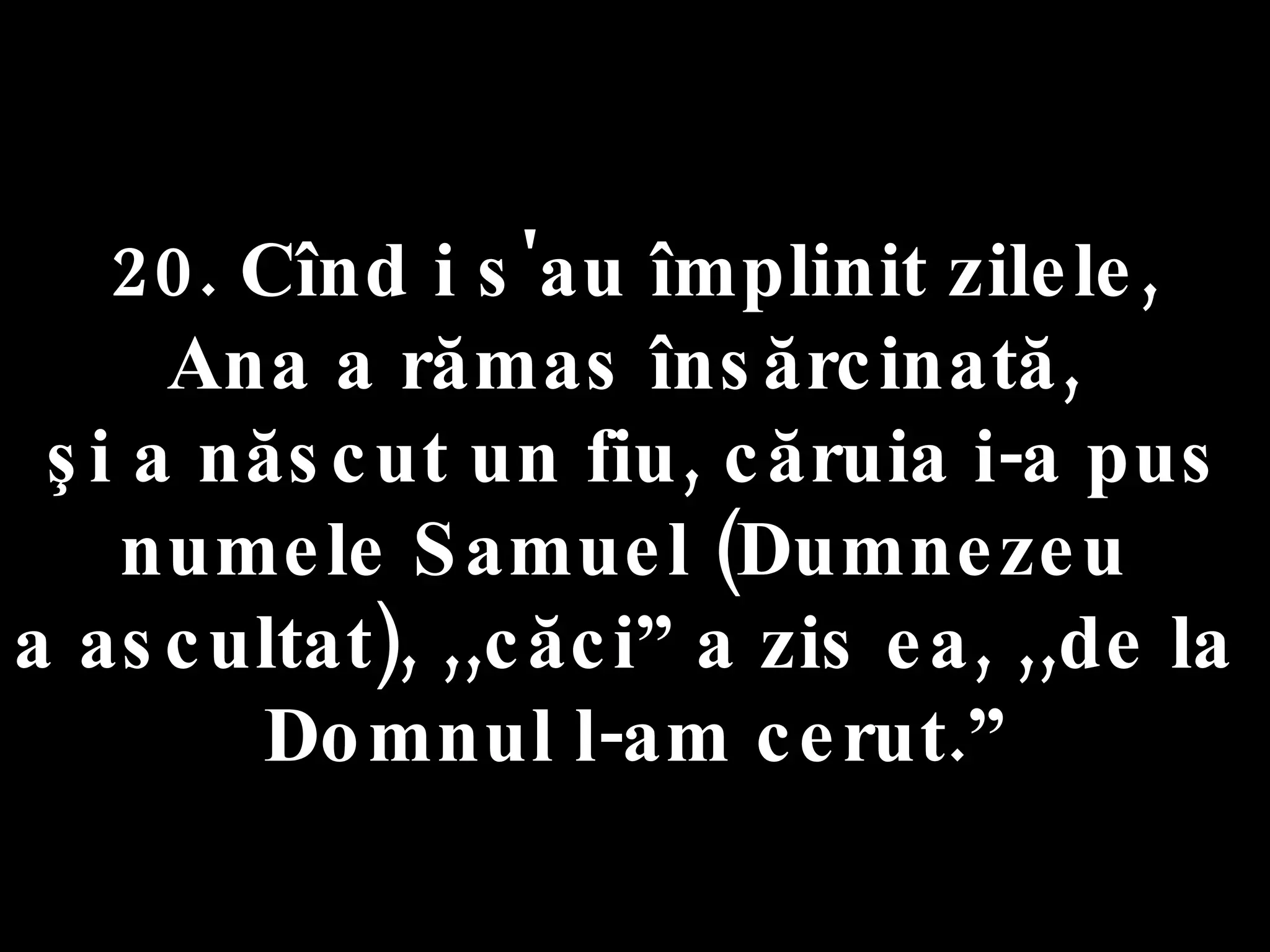 20. Cînd i s'au împlinit zilele,  Ana a rămas însărcinată,  şi a născut un fiu, căruia i-a pus numele Samuel (Dumnezeu  a ascultat), ,,căci” a zis ea, ,,de la  Domnul l-am cerut.” 