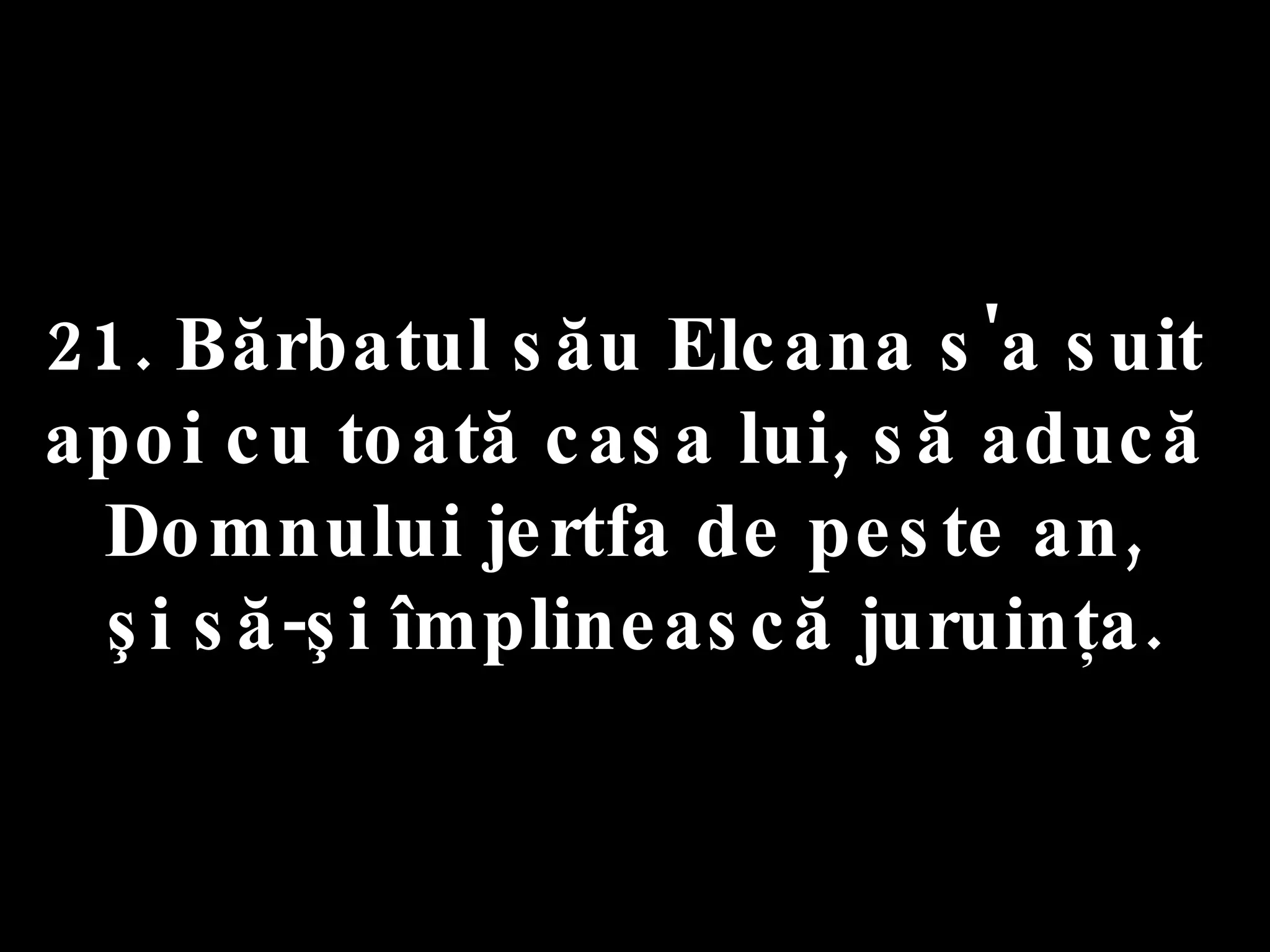 21. Bărbatul său Elcana s'a suit  apoi cu toată casa lui, să aducă  Domnului jertfa de peste an,  şi să-şi împlinească juruinţa. 