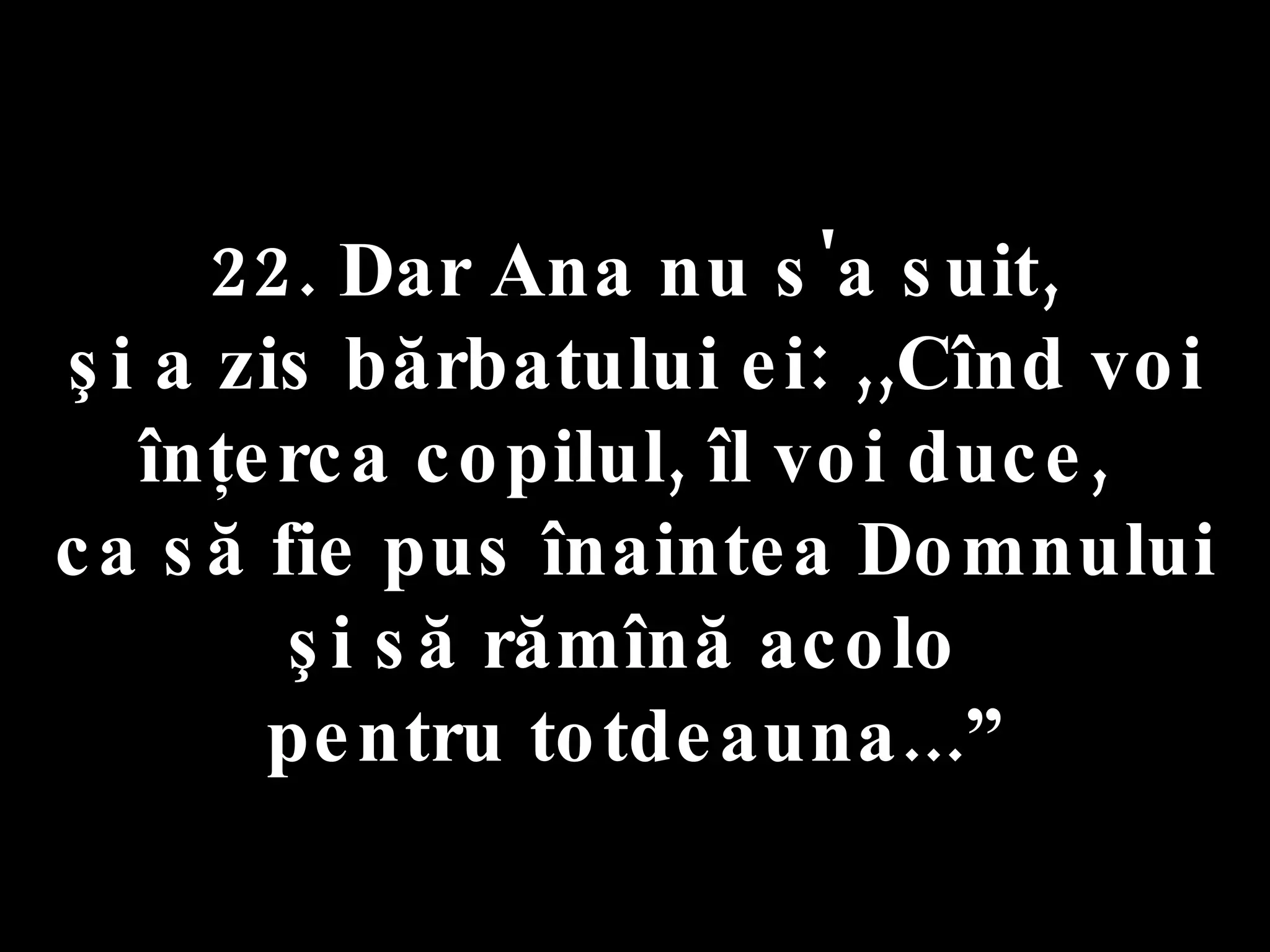 22. Dar Ana nu s'a suit,  şi a zis bărbatului ei: ,,Cînd voi înţerca copilul, îl voi duce,  ca să fie pus înaintea Domnului şi să rămînă acolo  pentru totdeauna...” 
