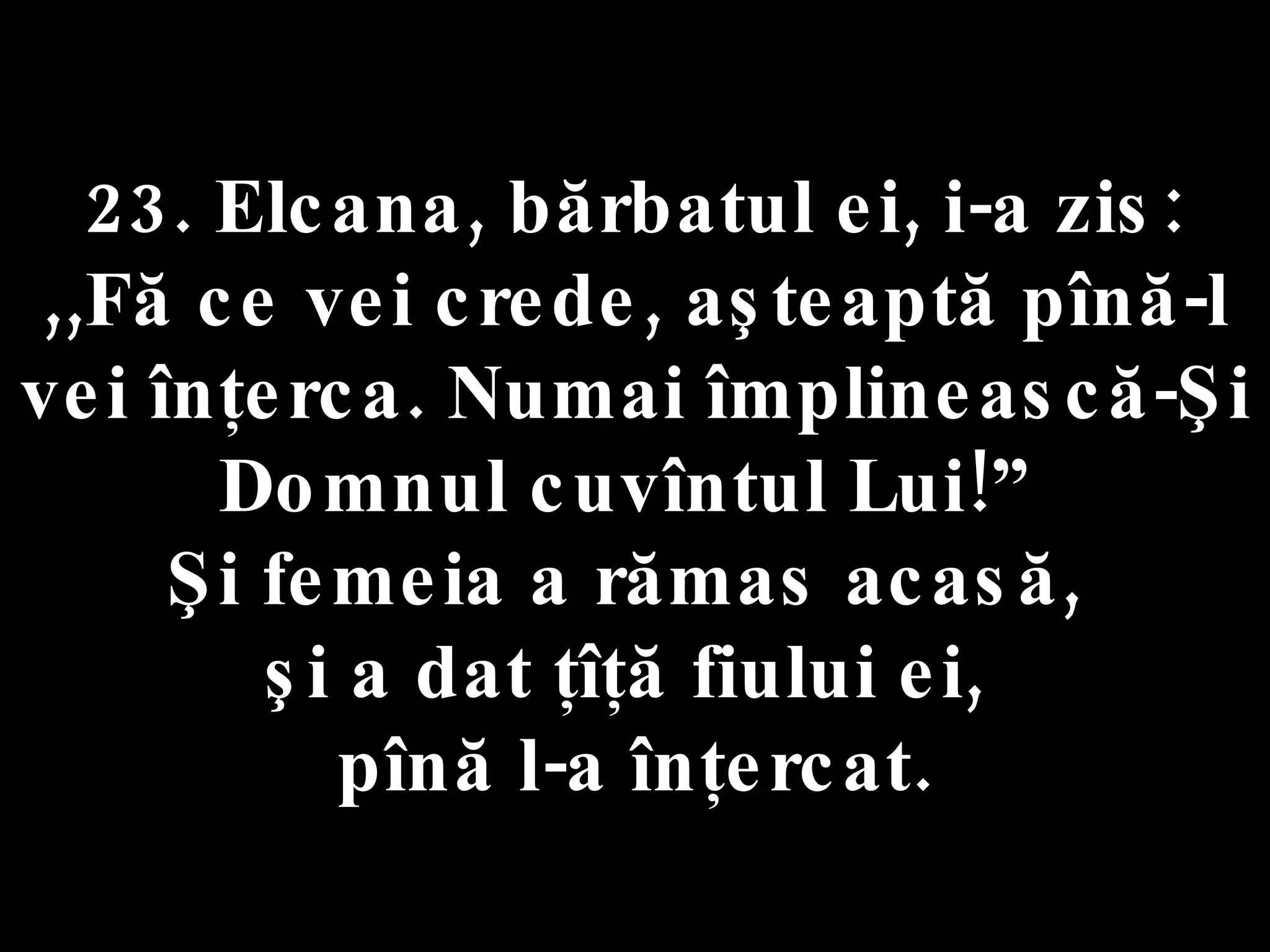 23. Elcana, bărbatul ei, i-a zis:  ,,Fă ce vei crede, aşteaptă pînă-l vei înţerca. Numai împlinească-Şi Domnul cuvîntul Lui!”  Şi femeia a rămas acasă,  şi a dat ţîţă fiului ei,  pînă l-a înţercat. 