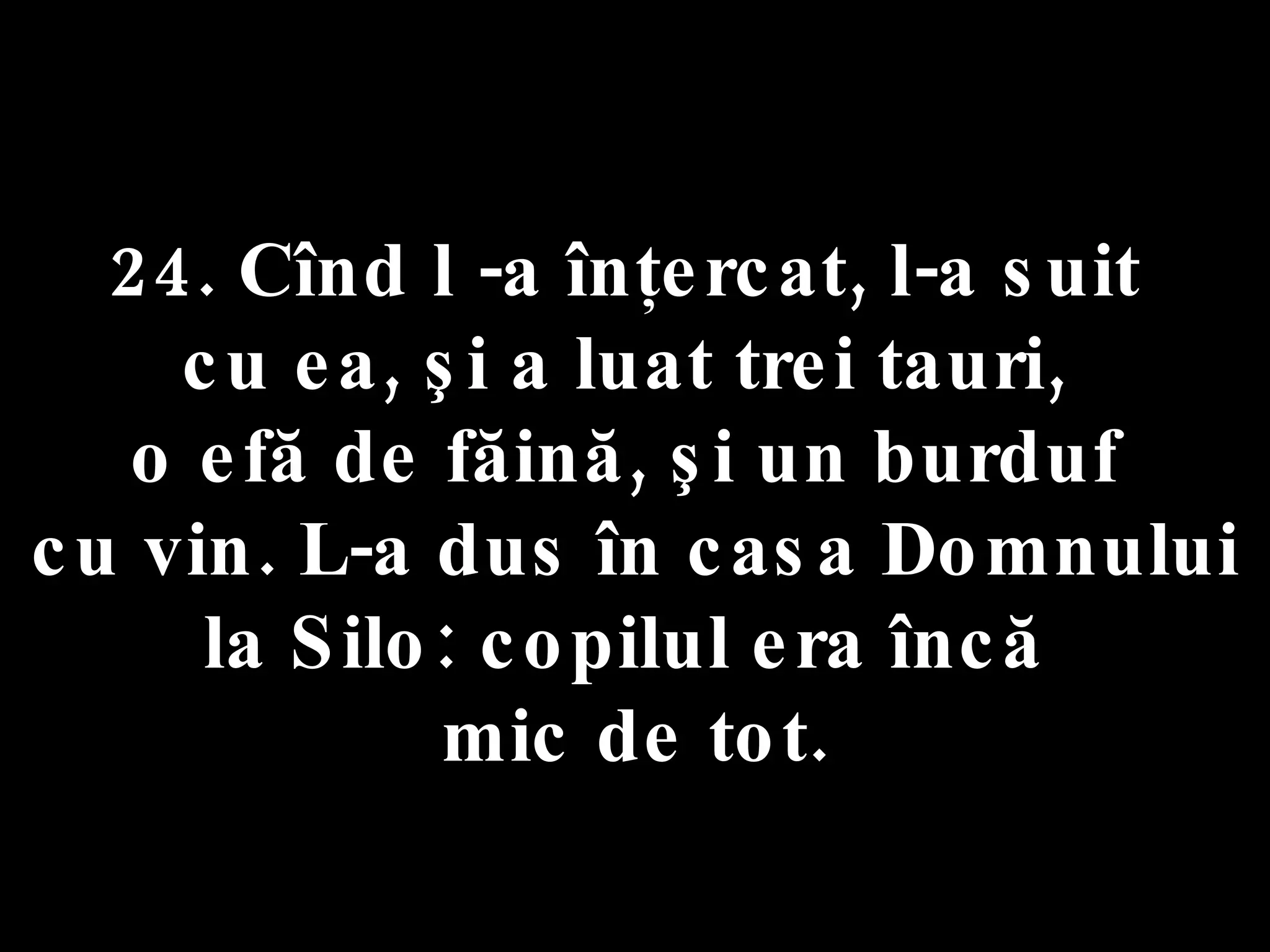 24. Cînd l -a înţercat, l-a suit  cu ea, şi a luat trei tauri,  o efă de făină, şi un burduf  cu vin. L-a dus în casa Domnului la Silo: copilul era încă  mic de tot. 