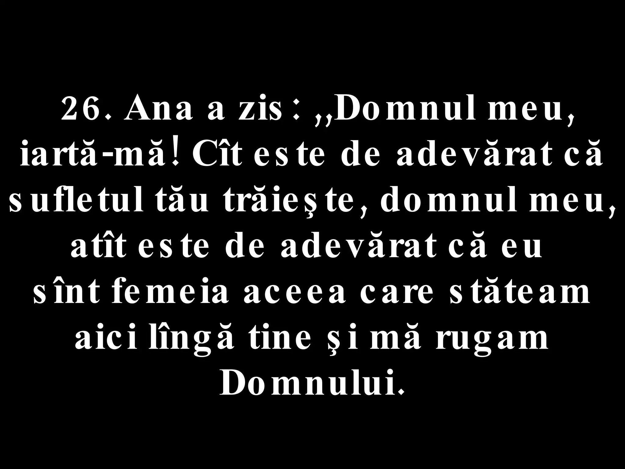 26. Ana a zis: ,,Domnul meu, iartă-mă! Cît este de adevărat că sufletul tău trăieşte, domnul meu, atît este de adevărat că eu  sînt femeia aceea care stăteam aici lîngă tine şi mă rugam Domnului. 