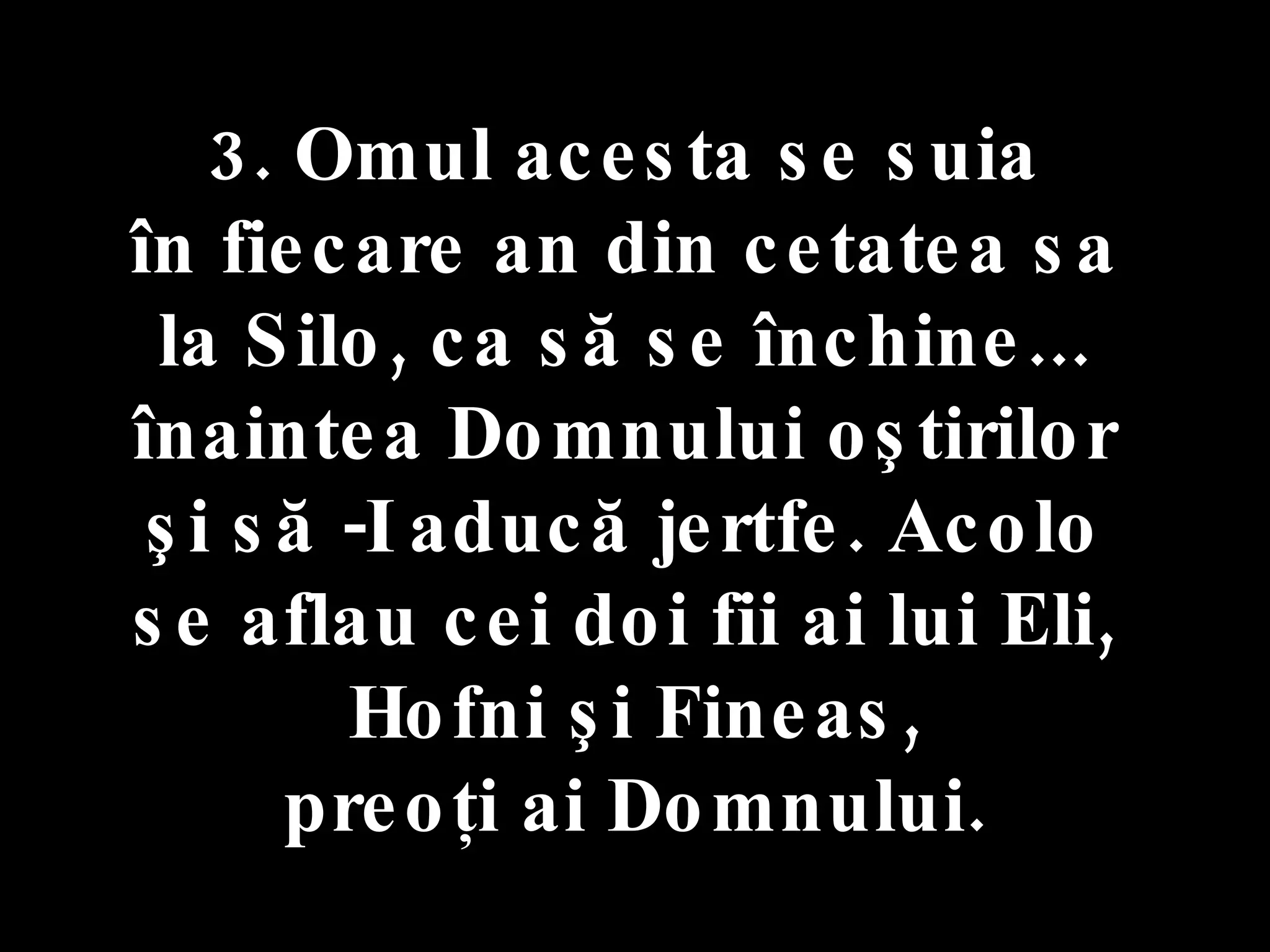 3. Omul acesta se suia  în fiecare an din cetatea sa  la Silo, ca să se închine...  înaintea Domnului oştirilor  şi să -I aducă jertfe. Acolo  se aflau cei doi fii ai lui Eli,  Hofni şi Fineas, preoţi ai Domnului. 
