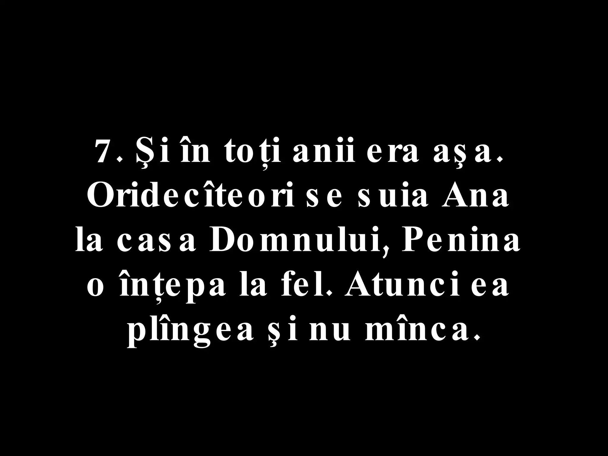 7. Şi în toţi anii era aşa.  Oridecîteori se suia Ana  la casa Domnului, Penina  o înţepa la fel. Atunci ea  plîngea şi nu mînca. 