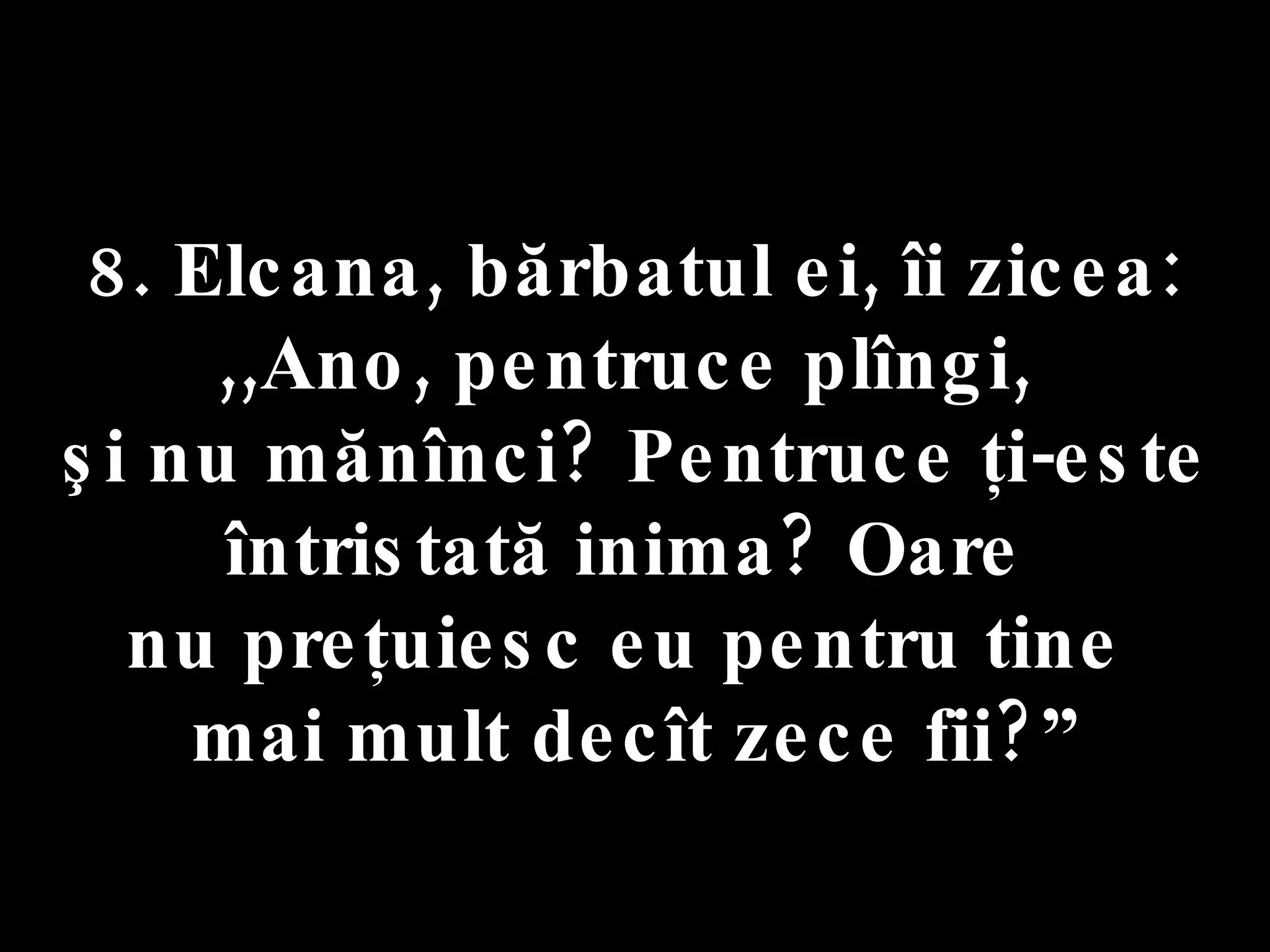 8. Elcana, bărbatul ei, îi zicea:  ,,Ano, pentruce plîngi,  şi nu mănînci? Pentruce ţi-este întristată inima? Oare  nu preţuiesc eu pentru tine  mai mult decît zece fii?” 