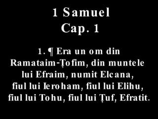 1 Samuel Cap. 1 1. ¶ Era un om din  Ramataim-Ţofim, din muntele  lui Efraim, numit Elcana,  fiul lui Ieroham, fiul lui Elihu,  fiul lui Tohu, fiul lui Ţuf, Efratit. 