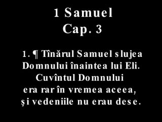 1 Samuel Cap. 3 1. ¶ Tînărul Samuel slujea Domnului înaintea lui Eli. Cuvîntul Domnului  era rar în vremea aceea,  şi vedeniile nu erau dese. 