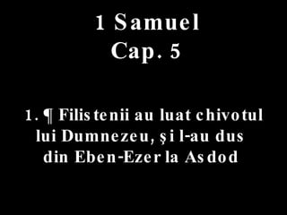 1 Samuel Cap. 5 1. ¶ Filistenii au luat chivotul  lui Dumnezeu, şi l-au dus  din Eben-Ezer la Asdod  
