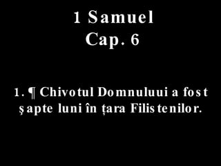 1 Samuel Cap. 6 1. ¶ Chivotul Domnuluui a fost  şapte luni în ţara Filistenilor. 