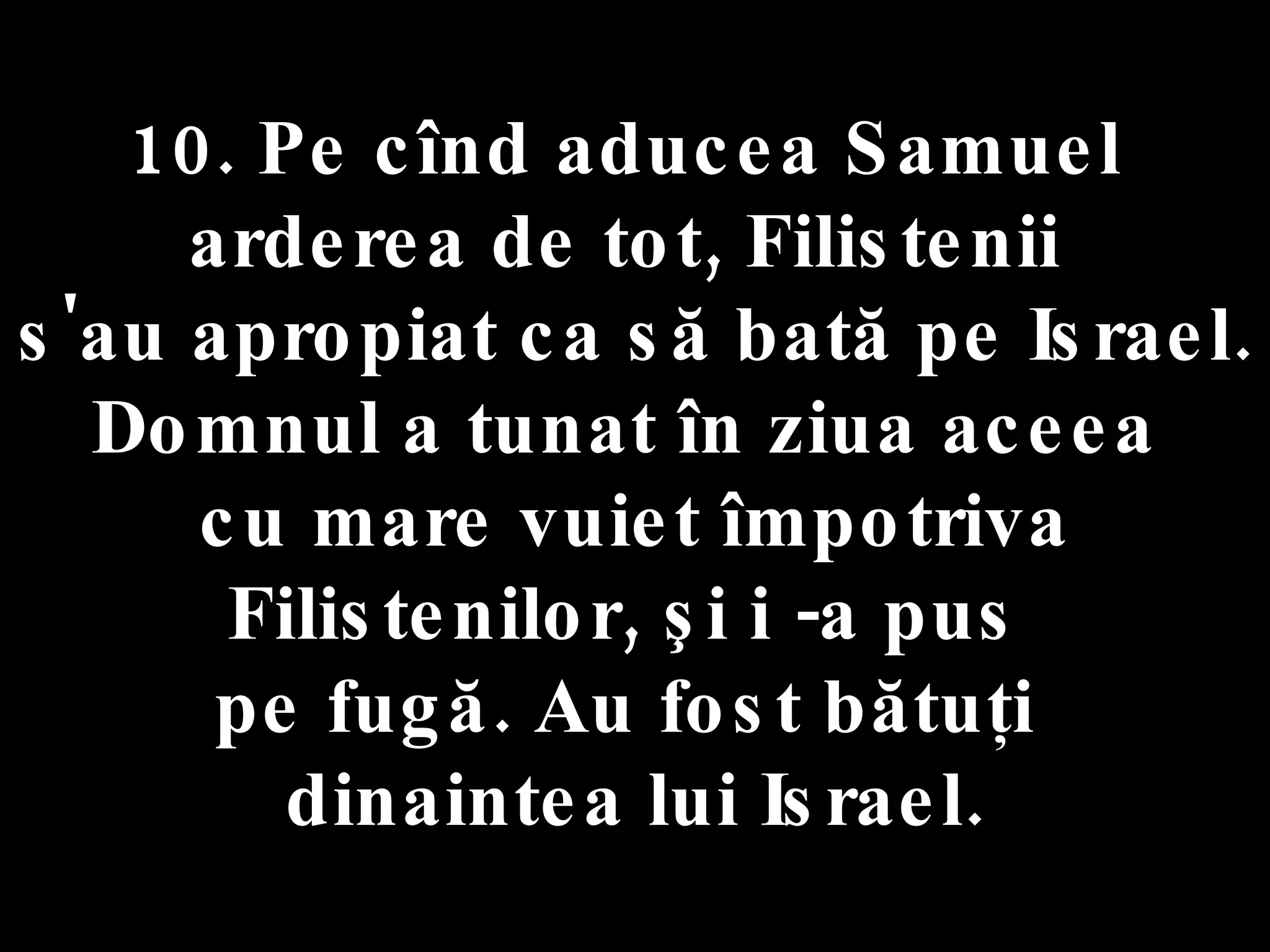 10. Pe cînd aducea Samuel  arderea de tot, Filistenii  s'au apropiat ca să bată pe Israel. Domnul a tunat în ziua aceea  cu mare vuiet împotriva Filistenilor, şi i -a pus  pe fugă. Au fost bătuţi  dinaintea lui Israel. 