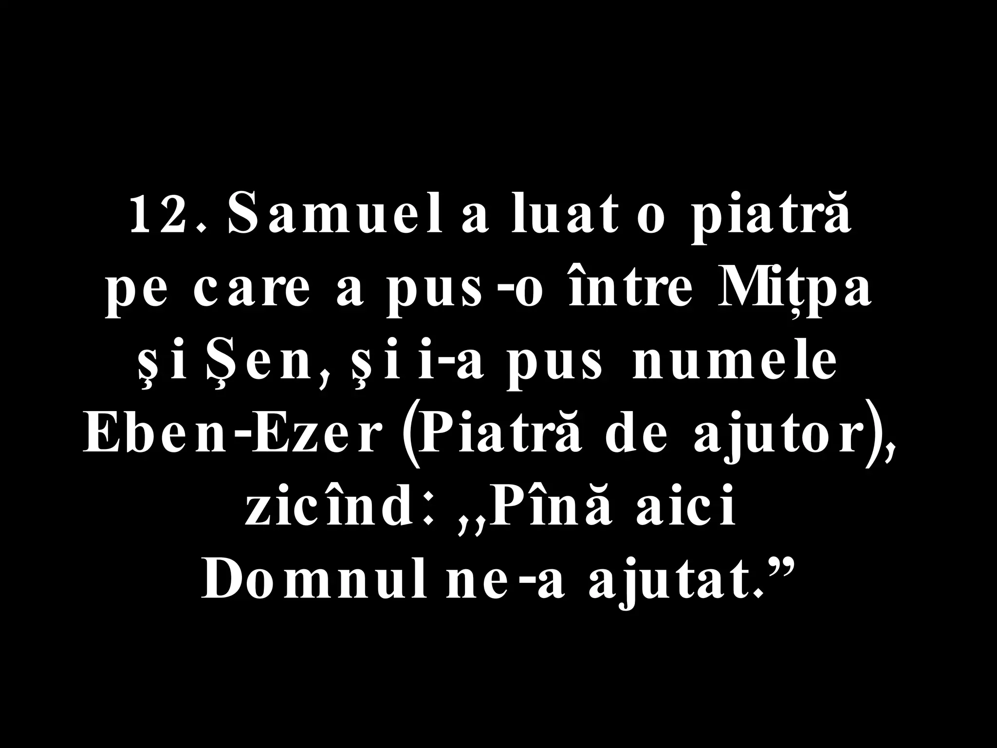 12. Samuel a luat o piatră  pe care a pus-o între Miţpa  şi Şen, şi i-a pus numele  Eben-Ezer (Piatră de ajutor),  zicînd: ,,Pînă aici  Domnul ne-a ajutat.” 