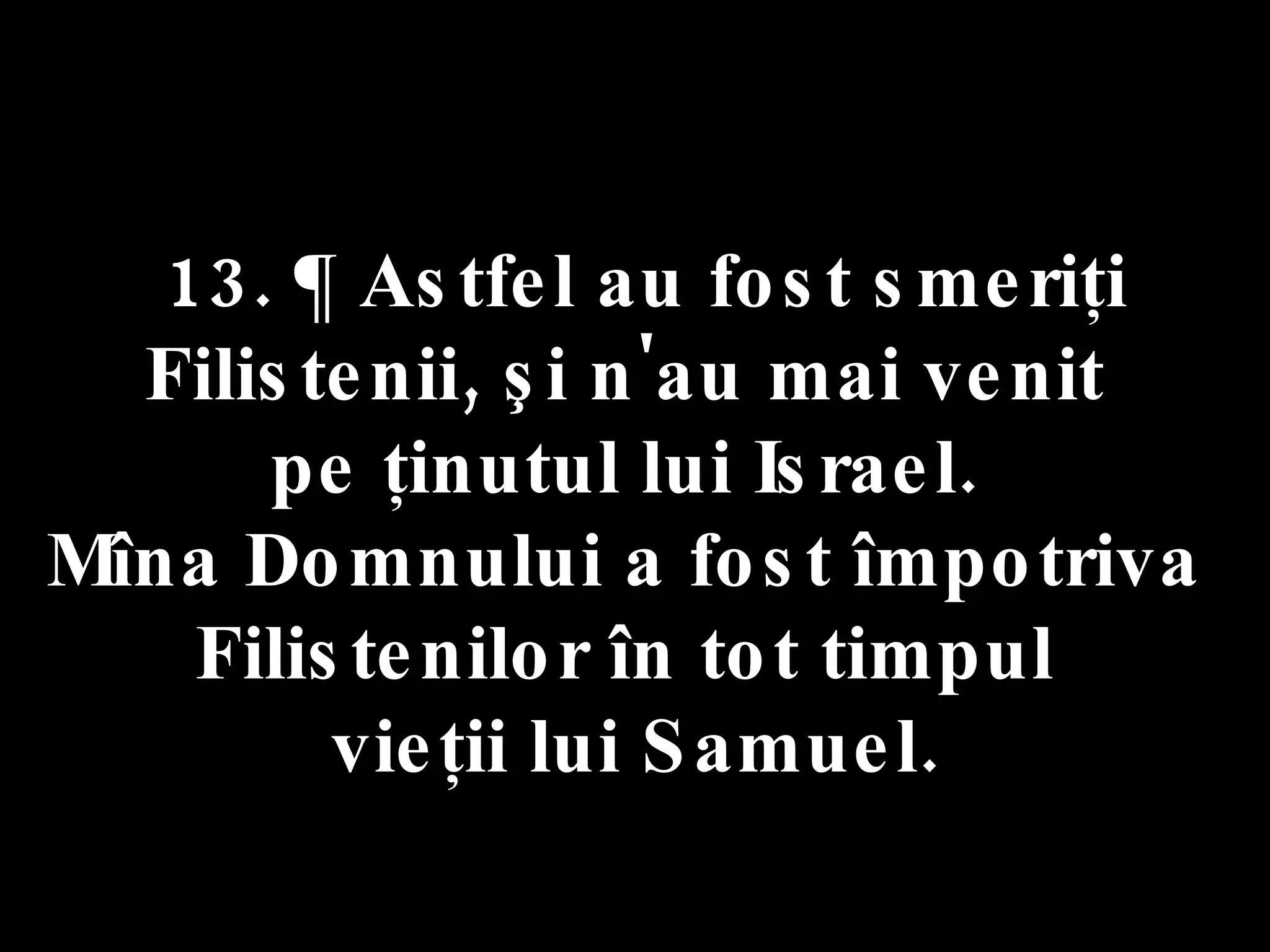 13. ¶ Astfel au fost smeriţi Filistenii, şi n'au mai venit  pe ţinutul lui Israel.  Mîna Domnului a fost împotriva  Filistenilor în tot timpul  vieţii lui Samuel. 