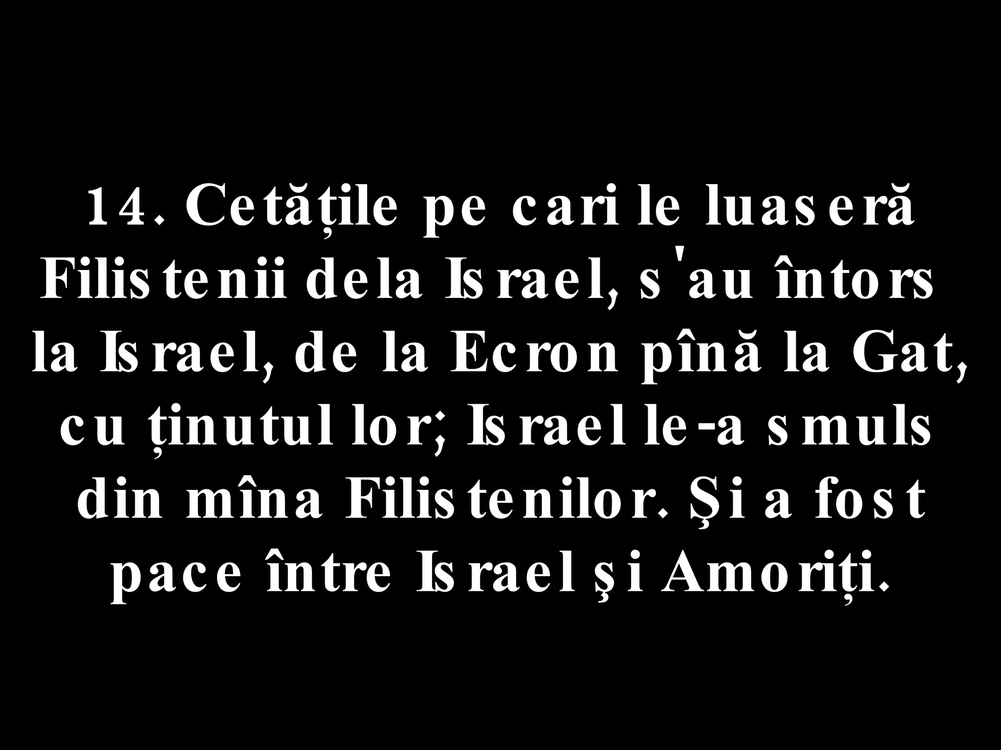 14. Cetăţile pe cari le luaseră  Filistenii dela Israel, s'au întors  la Israel, de la Ecron pînă la Gat, cu ţinutul lor; Israel le-a smuls din mîna Filistenilor. Şi a fost pace între Israel şi Amoriţi. 