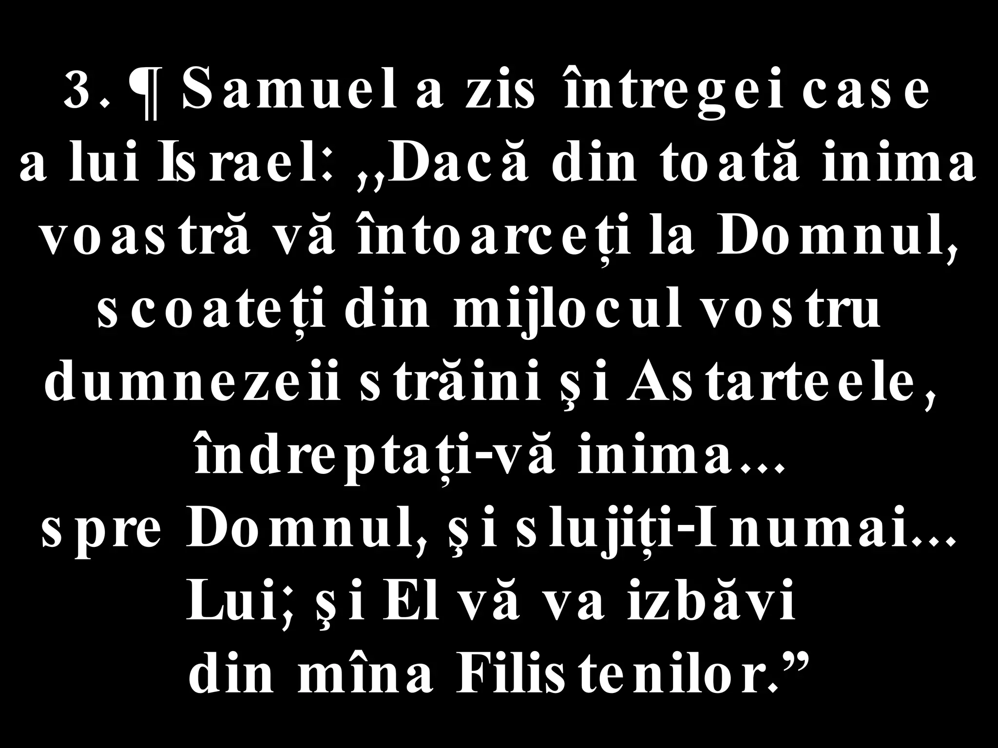3. ¶ Samuel a zis întregei case  a lui Israel: ,,Dacă din toată inima voastră vă întoarceţi la Domnul, scoateţi din mijlocul vostru  dumnezeii străini şi Astarteele,  îndreptaţi-vă inima...  spre Domnul, şi slujiţi-I numai... Lui; şi El vă va izbăvi  din mîna Filistenilor.” 