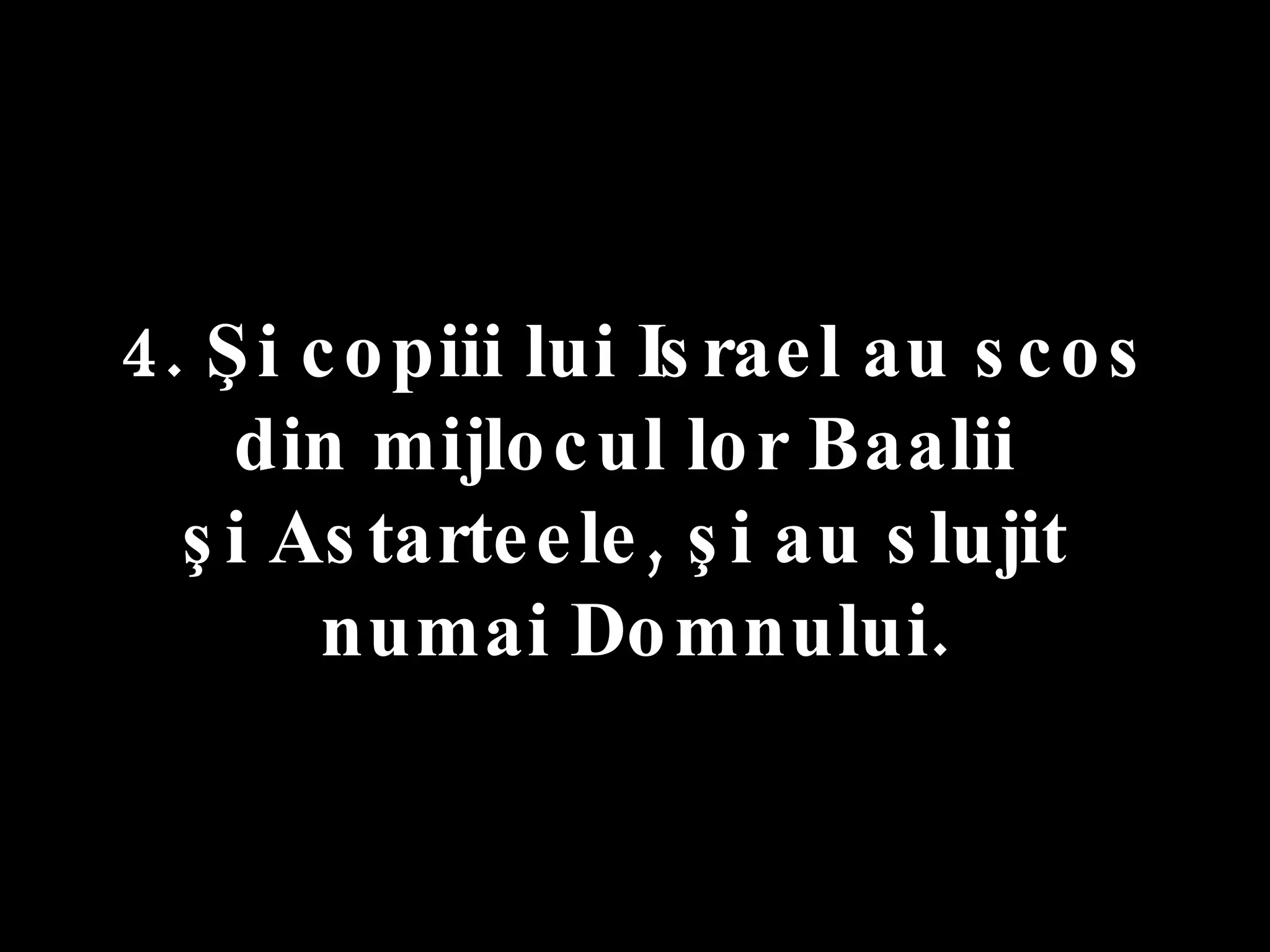 4. Şi copiii lui Israel au scos  din mijlocul lor Baalii  şi Astarteele, şi au slujit  numai Domnului. 