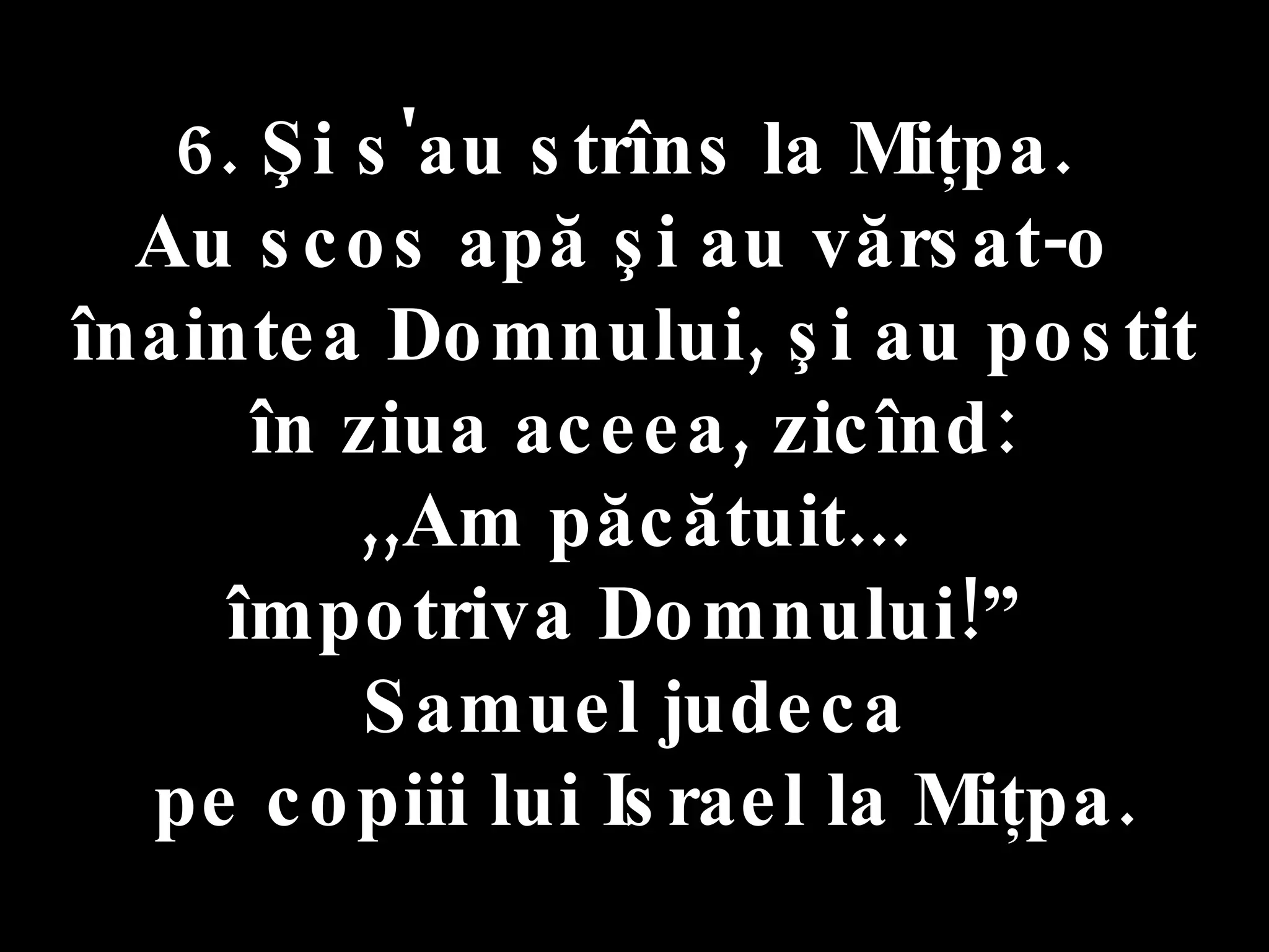 6. Şi s'au strîns la Miţpa.  Au scos apă şi au vărsat-o  înaintea Domnului, şi au postit în ziua aceea, zicînd:  ,,Am păcătuit... împotriva Domnului!”  Samuel judeca pe copiii lui Israel la Miţpa. 