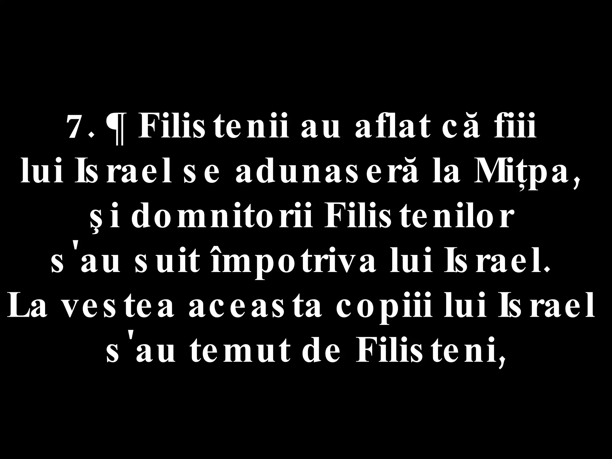7. ¶ Filistenii au aflat că fiii  lui Israel se adunaseră la Miţpa,  şi domnitorii Filistenilor  s'au suit împotriva lui Israel.  La vestea aceasta copiii lui Israel  s'au temut de Filisteni, 
