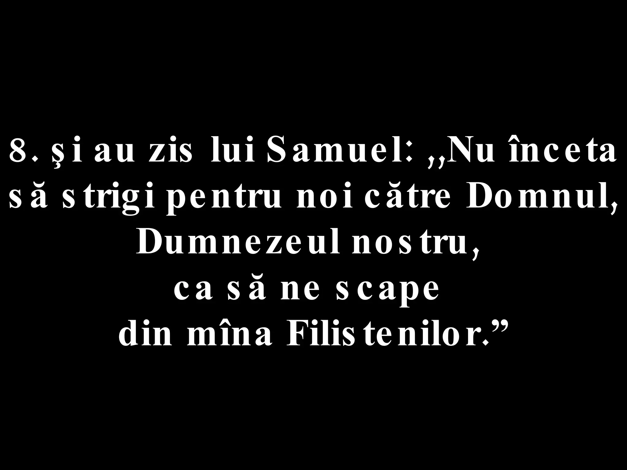 8. şi au zis lui Samuel: ,,Nu înceta să strigi pentru noi către Domnul,  Dumnezeul nostru,  ca să ne scape  din mîna Filistenilor.” 