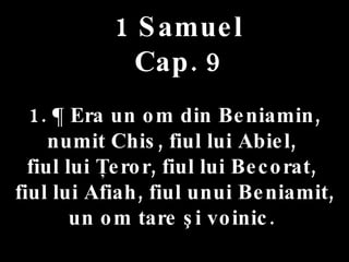 1 Samuel Cap. 9 1. ¶ Era un om din Beniamin,  numit Chis, fiul lui Abiel,  fiul lui Ţeror, fiul lui Becorat,  fiul lui Afiah, fiul unui Beniamit, un om tare şi voinic.  