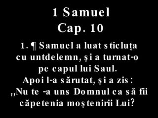 1 Samuel Cap. 10 1. ¶ Samuel a luat sticluţa  cu untdelemn, şi a turnat-o  pe capul lui Saul.  Apoi l-a sărutat, şi a zis:  ,,Nu te -a uns Domnul ca să fii căpetenia moştenirii Lui?  