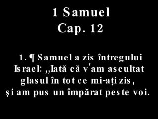 1 Samuel Cap. 12 1. ¶ Samuel a zis întregului Israel: ,,Iată că v'am ascultat glasul în tot ce mi-aţi zis,  şi am pus un împărat peste voi.  