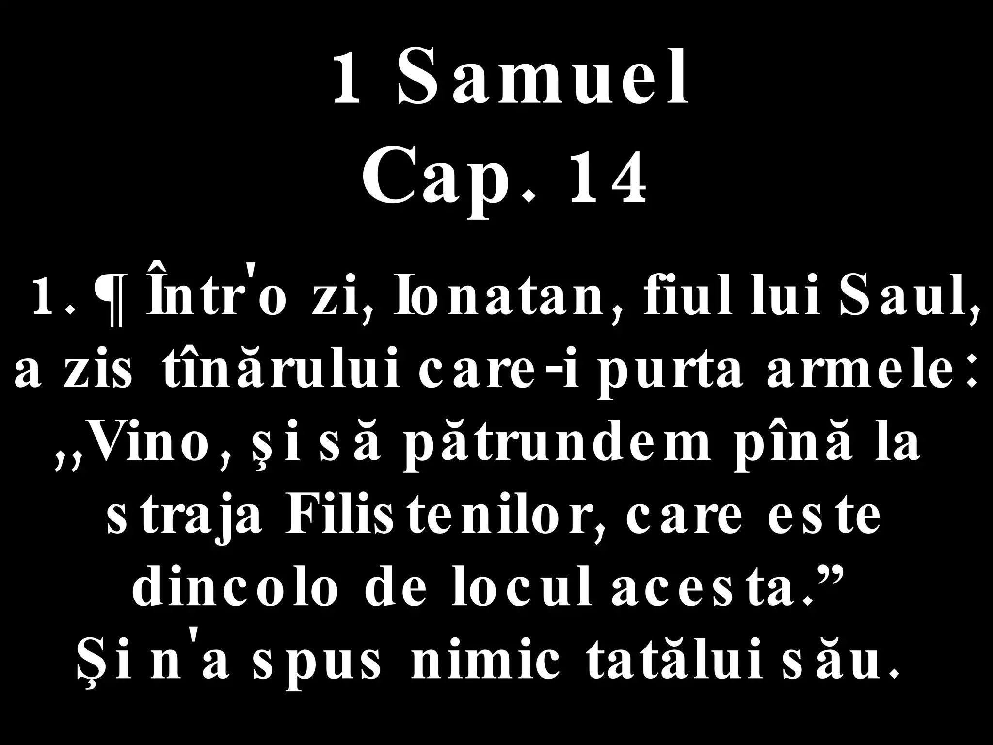 1 Samuel Cap. 14 1. ¶ Într'o zi, Ionatan, fiul lui Saul,  a zis tînărului care-i purta armele:  ,,Vino, şi să pătrundem pînă la  straja Filistenilor, care este dincolo de locul acesta.”  Şi n'a spus nimic tatălui său.  