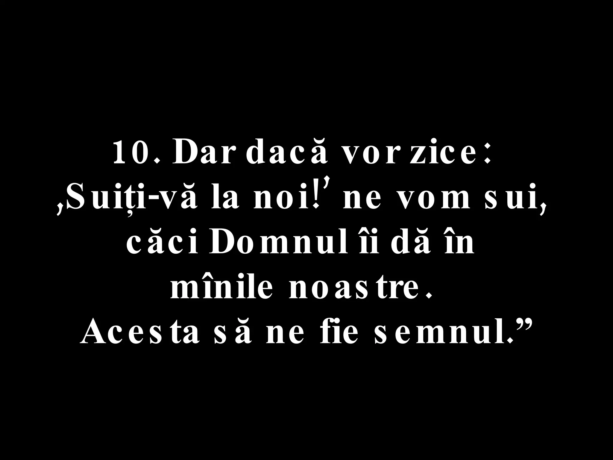 10. Dar dacă vor zice:  ,Suiţi-vă la noi!’ ne vom sui,  căci Domnul îi dă în  mînile noastre.  Acesta să ne fie semnul.” 