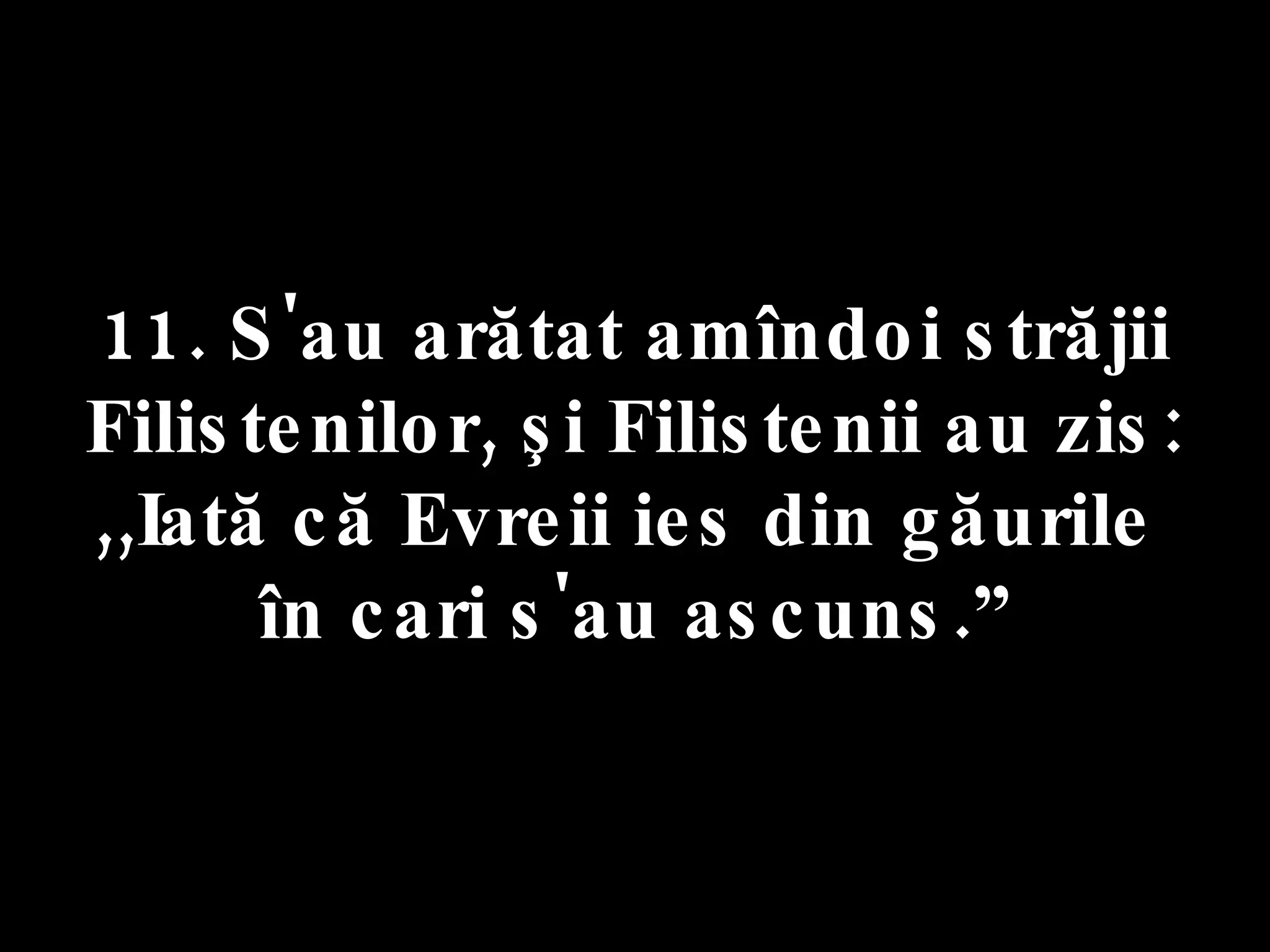 11. S'au arătat amîndoi străjii Filistenilor, şi Filistenii au zis: ,,Iată că Evreii ies din găurile  în cari s'au ascuns.” 