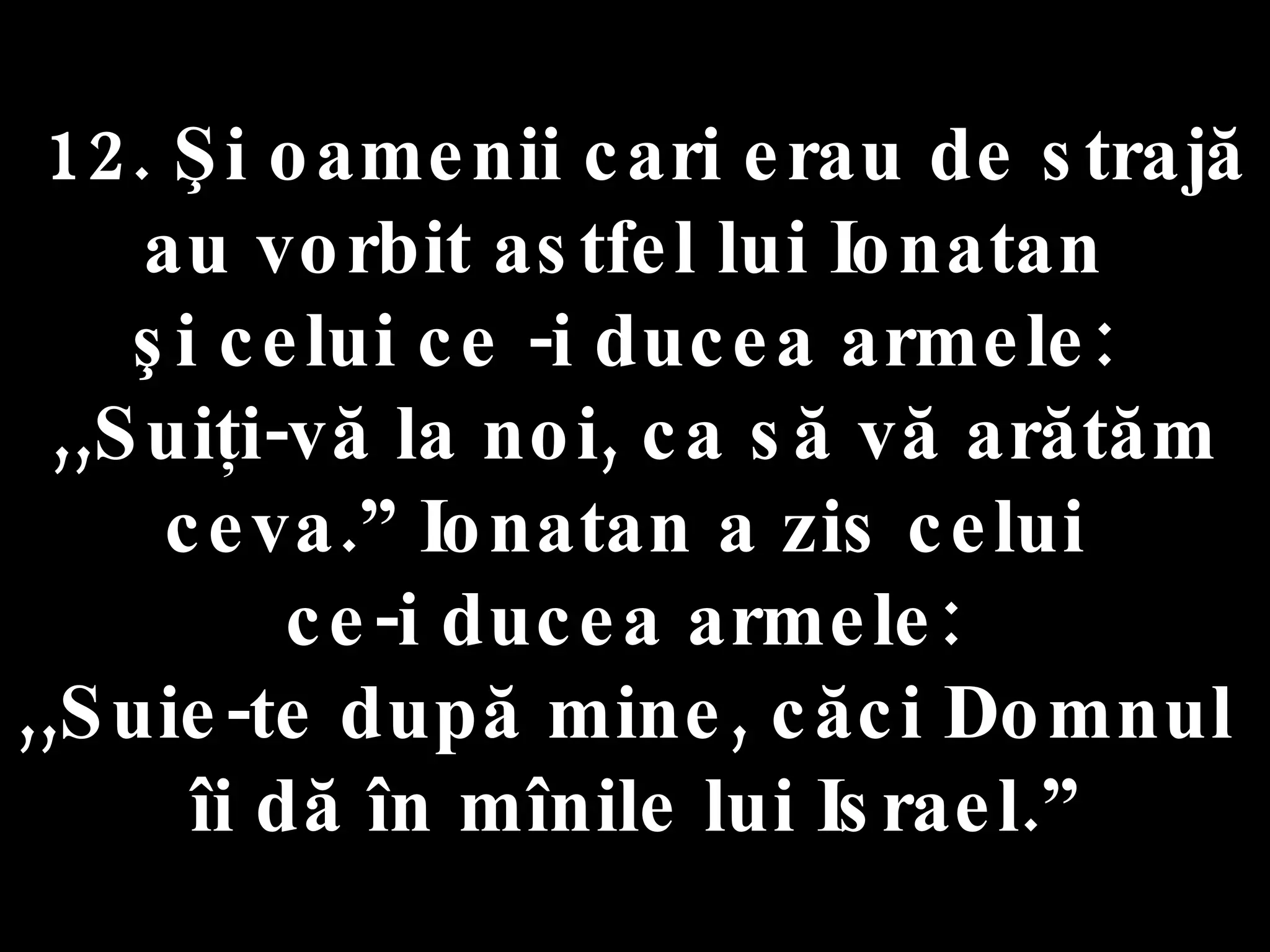 12. Şi oamenii cari erau de strajă  au vorbit astfel lui Ionatan  şi celui ce -i ducea armele:  ,,Suiţi-vă la noi, ca să vă arătăm ceva.” Ionatan a zis celui  ce-i ducea armele:  ,,Suie-te după mine, căci Domnul  îi dă în mînile lui Israel.” 