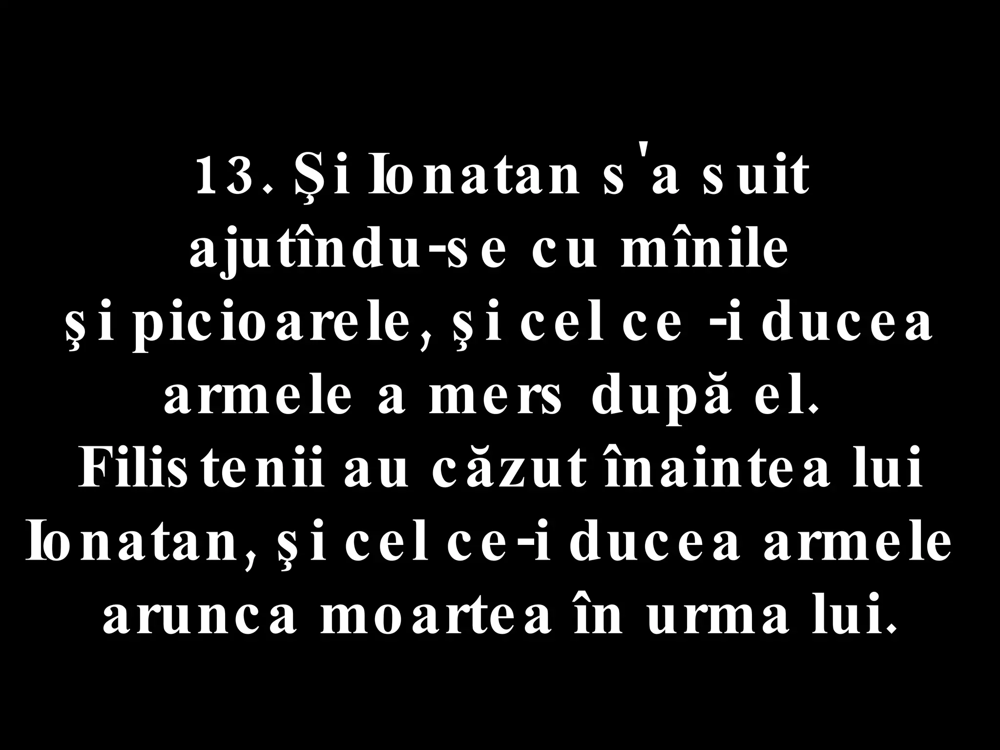 13. Şi Ionatan s'a suit  ajutîndu-se cu mînile  şi picioarele, şi cel ce -i ducea armele a mers după el.  Filistenii au căzut înaintea lui Ionatan, şi cel ce-i ducea armele  arunca moartea în urma lui. 