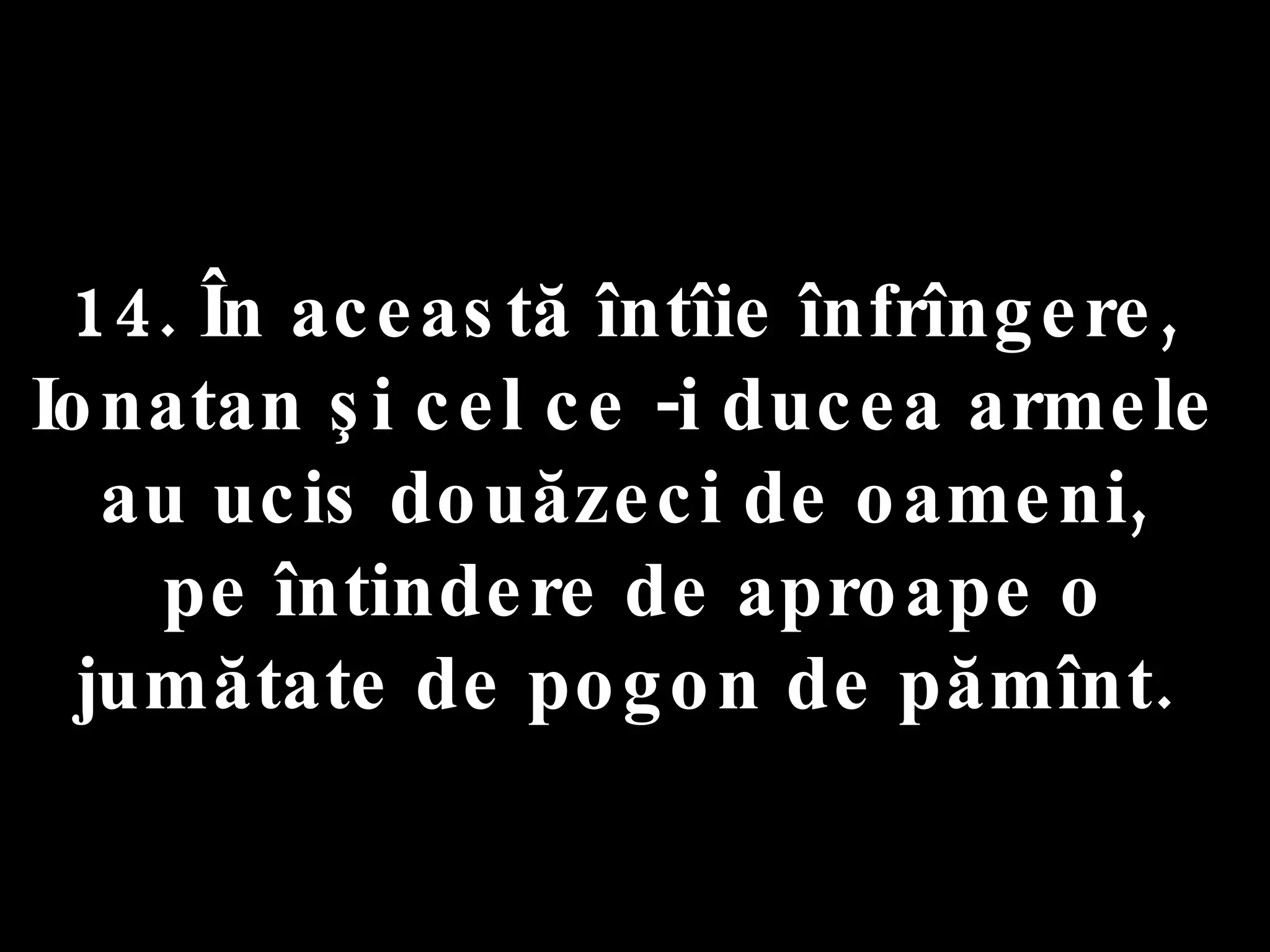 14. În această întîie înfrîngere,  Ionatan şi cel ce -i ducea armele  au ucis douăzeci de oameni,  pe întindere de aproape o jumătate de pogon de pămînt.  