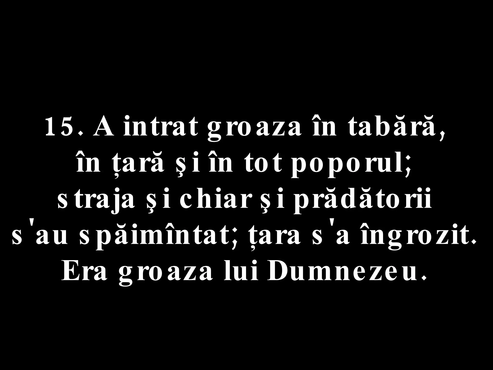 15. A intrat groaza în tabără,  în ţară şi în tot poporul;  straja şi chiar şi prădătorii  s'au spăimîntat; ţara s'a îngrozit.  Era groaza lui Dumnezeu.  