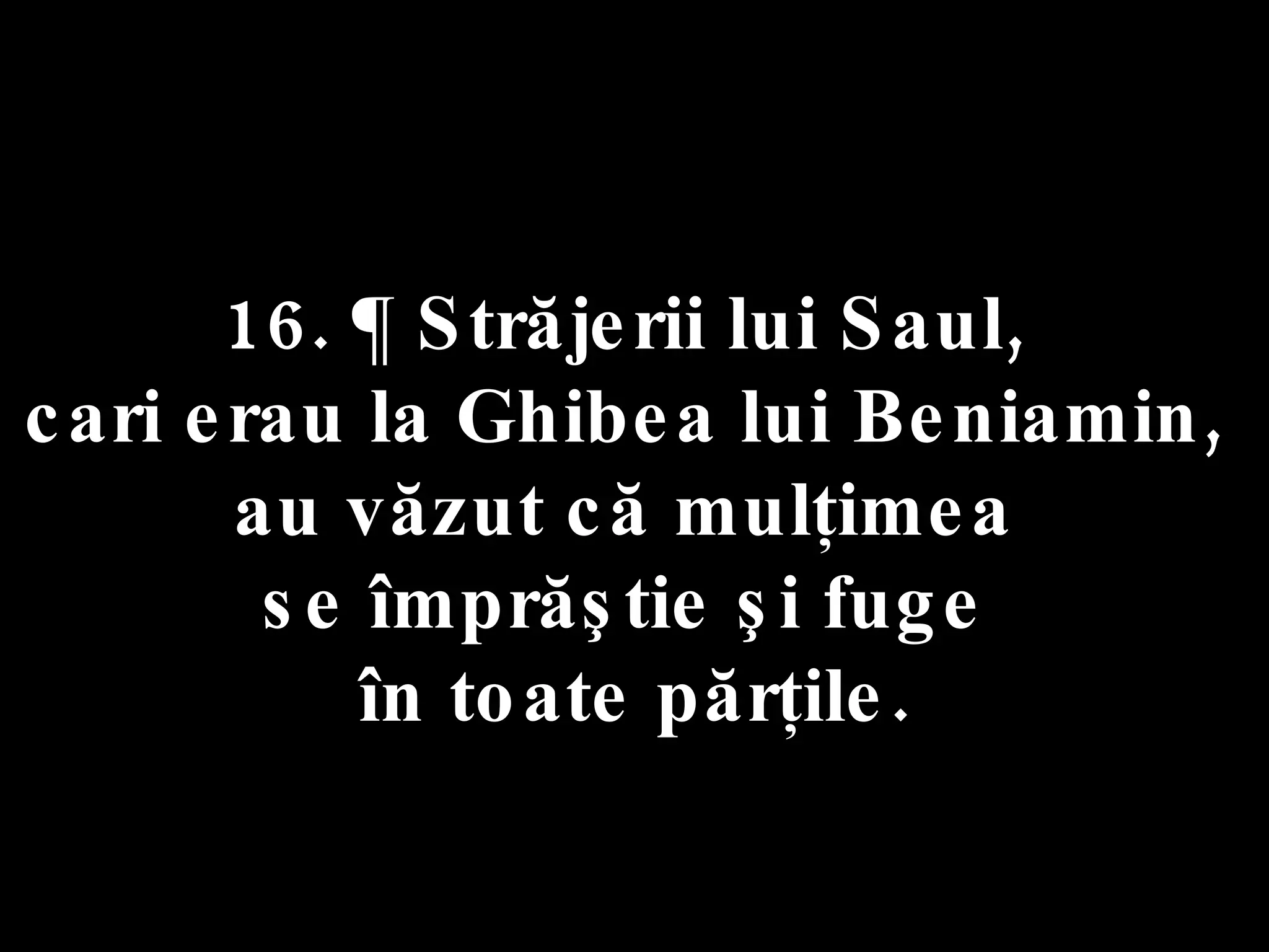 16. ¶ Străjerii lui Saul,  cari erau la Ghibea lui Beniamin,  au văzut că mulţimea  se împrăştie şi fuge  în toate părţile. 