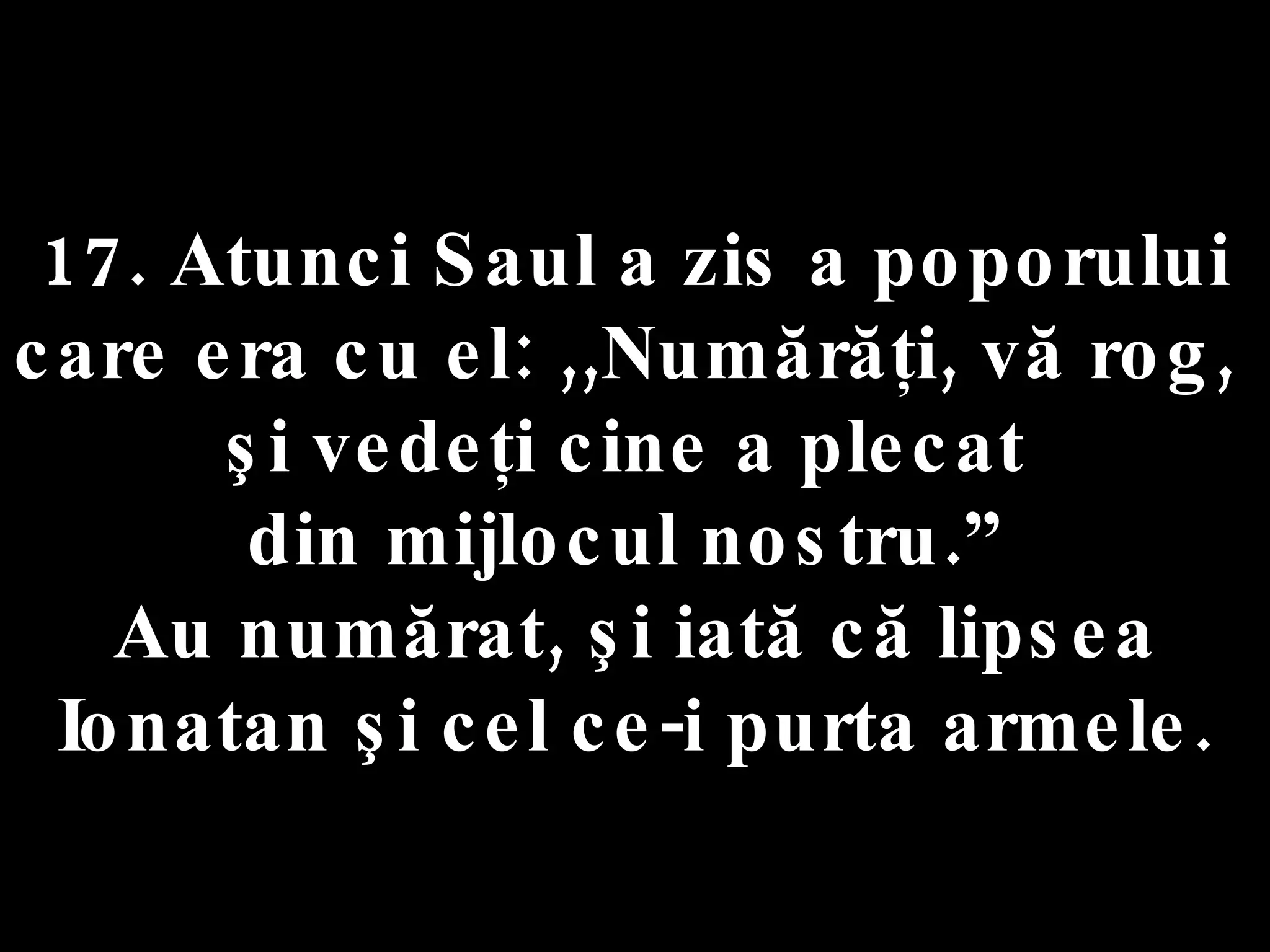 17. Atunci Saul a zis a poporului  care era cu el: ,,Numărăţi, vă rog,  şi vedeţi cine a plecat  din mijlocul nostru.”  Au numărat, şi iată că lipsea Ionatan şi cel ce-i purta armele. 