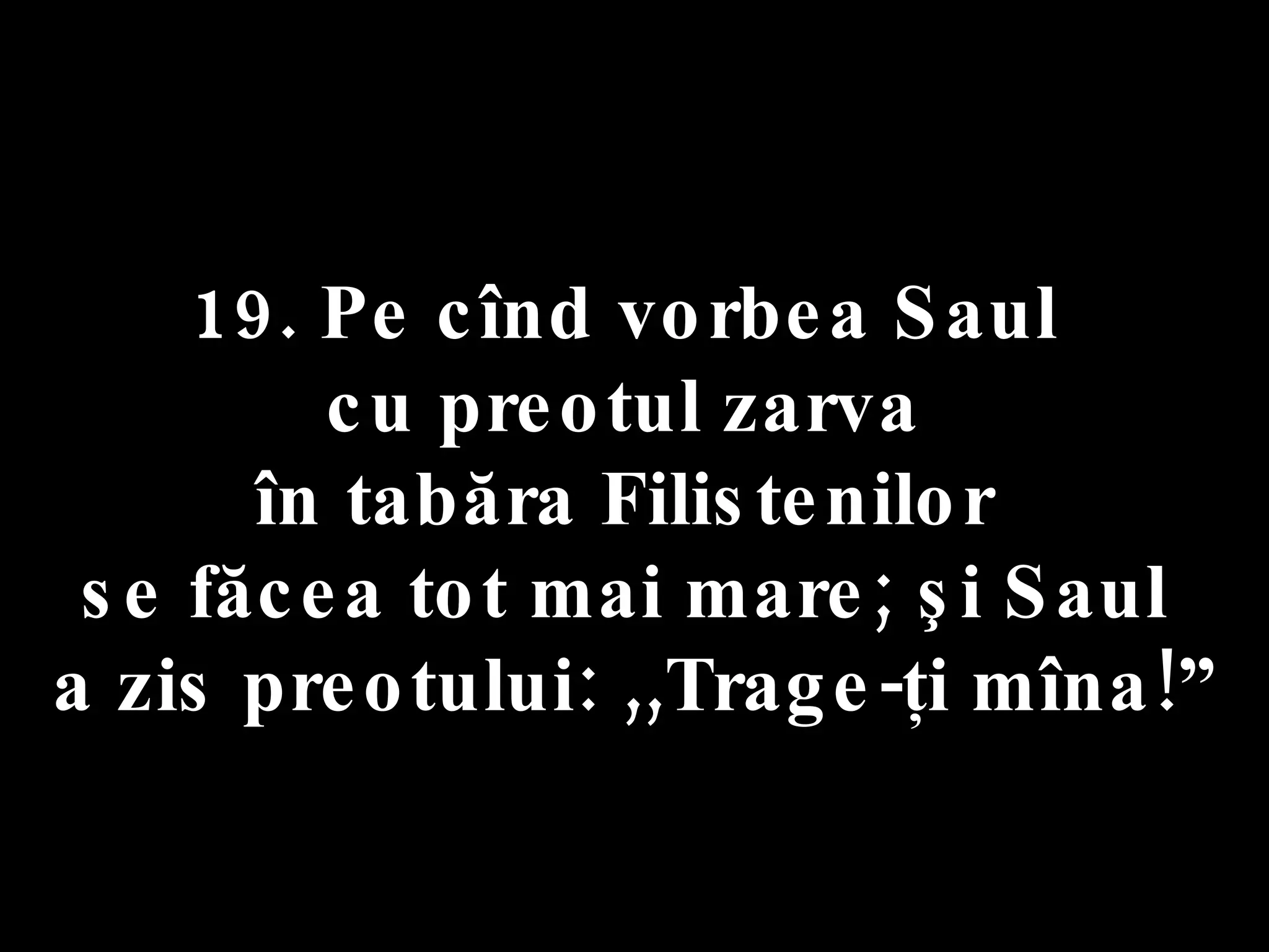 19. Pe cînd vorbea Saul  cu preotul zarva  în tabăra Filistenilor  se făcea tot mai mare; şi Saul  a zis preotului: ,,Trage-ţi mîna!” 