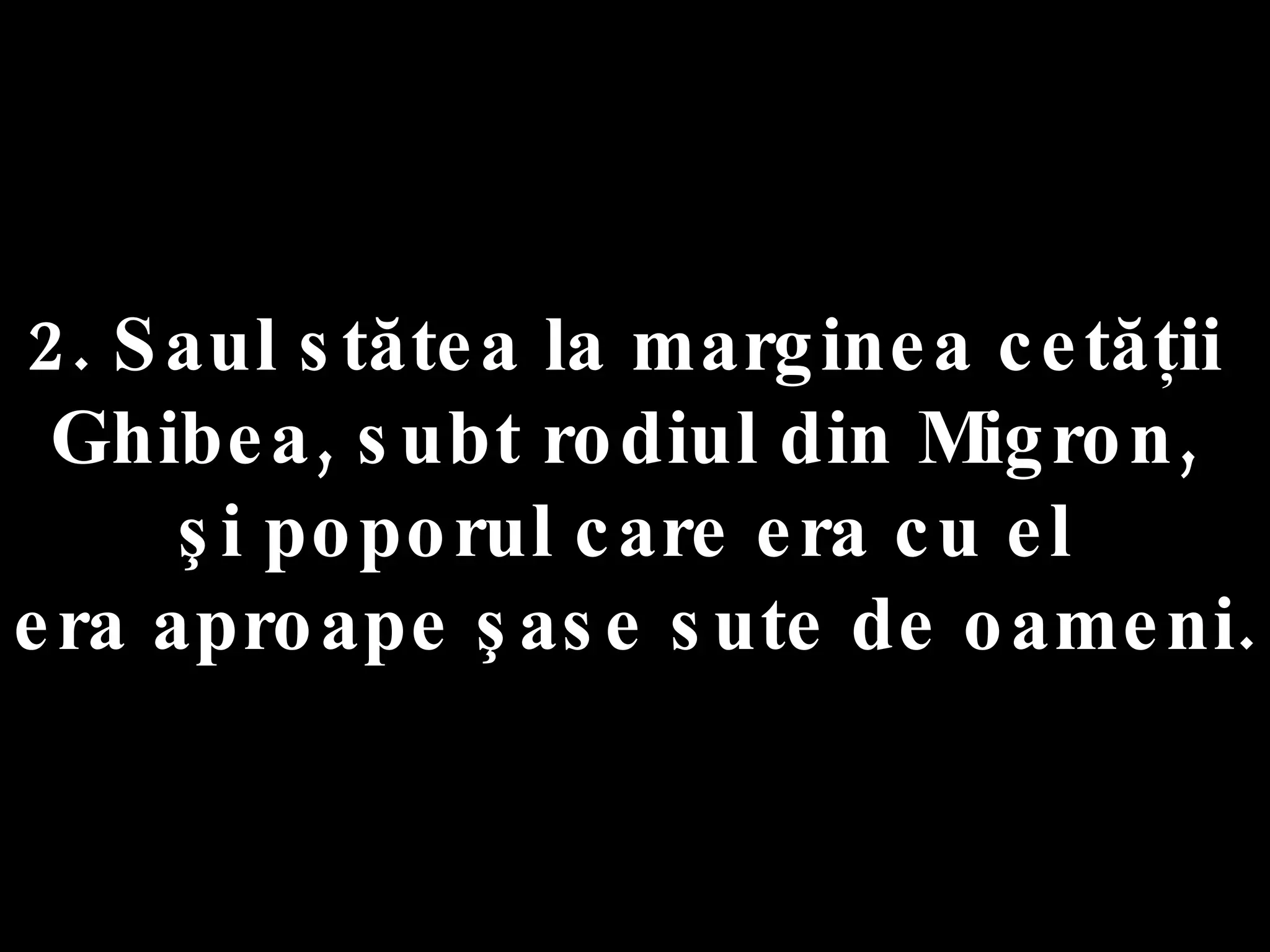 2. Saul stătea la marginea cetăţii  Ghibea, subt rodiul din Migron,  şi poporul care era cu el  era aproape şase sute de oameni. 