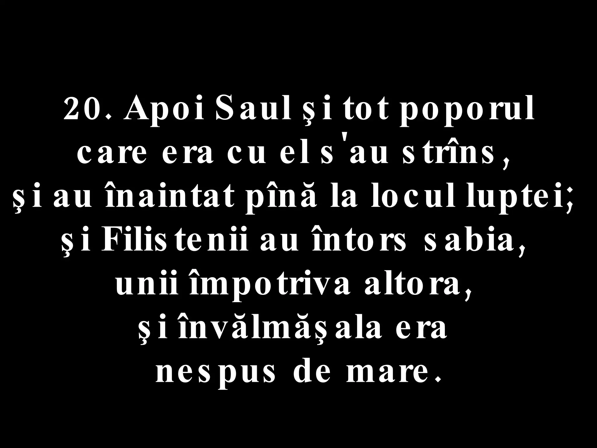 20. Apoi Saul şi tot poporul  care era cu el s'au strîns,  şi au înaintat pînă la locul luptei;  şi Filistenii au întors sabia,  unii împotriva altora,  şi învălmăşala era  nespus de mare. 