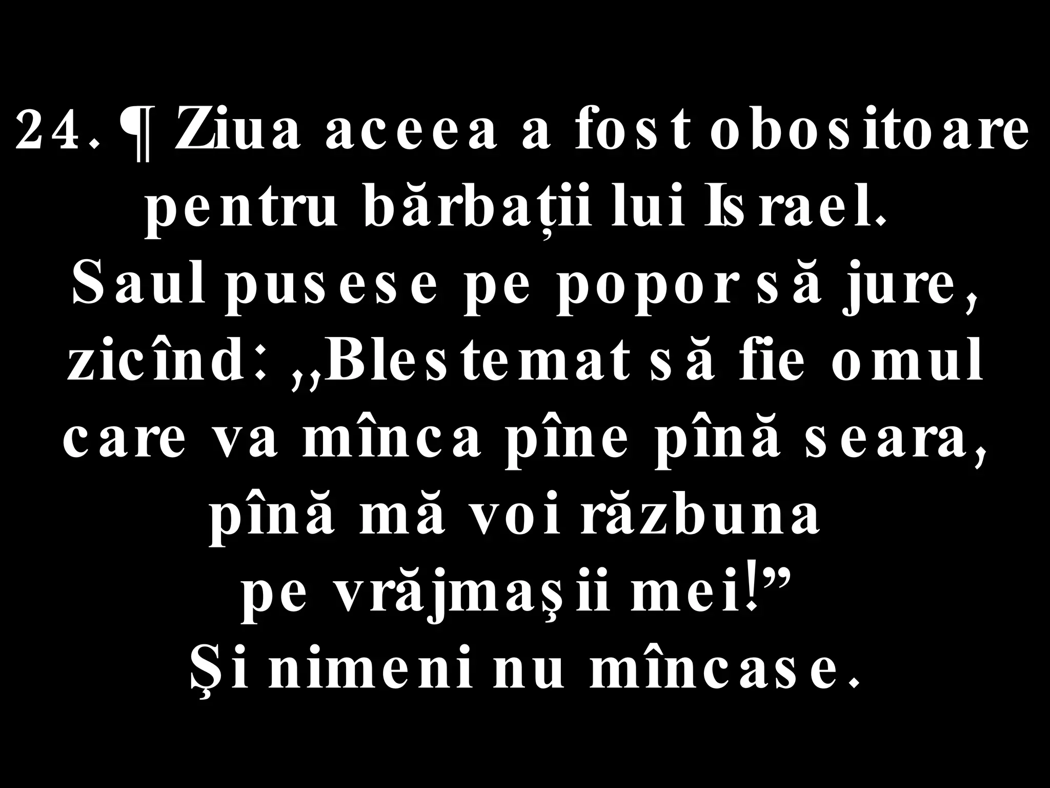 24. ¶ Ziua aceea a fost obositoare  pentru bărbaţii lui Israel.  Saul pusese pe popor să jure, zicînd: ,,Blestemat să fie omul care va mînca pîne pînă seara, pînă mă voi răzbuna  pe vrăjmaşii mei!”  Şi nimeni nu mîncase. 